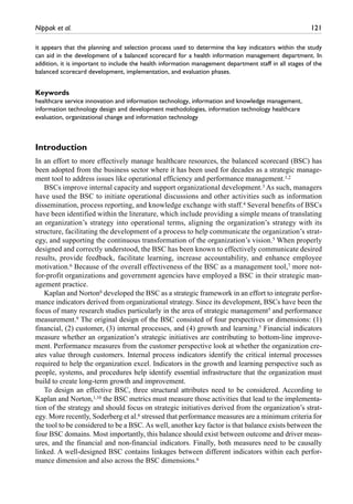 Nippak et al.	 121
it appears that the planning and selection process used to determine the key indicators within the study
can aid in the development of a balanced scorecard for a health information management department. In
addition, it is important to include the health information management department staff in all stages of the
balanced scorecard development, implementation, and evaluation phases.
Keywords
healthcare service innovation and information technology, information and knowledge management,
information technology design and development methodologies, information technology healthcare
evaluation, organizational change and information technology
Introduction
In an effort to more effectively manage healthcare resources, the balanced scorecard (BSC) has
been adopted from the business sector where it has been used for decades as a strategic manage-
ment tool to address issues like operational efficiency and performance management.1,2
BSCs improve internal capacity and support organizational development.3 As such, managers
have used the BSC to initiate operational discussions and other activities such as information
dissemination, process reporting, and knowledge exchange with staff.4 Several benefits of BSCs
have been identified within the literature, which include providing a simple means of translating
an organization’s strategy into operational terms, aligning the organization’s strategy with its
structure, facilitating the development of a process to help communicate the organization’s strat-
egy, and supporting the continuous transformation of the organization’s vision.5 When properly
designed and correctly understood, the BSC has been known to effectively communicate desired
results, provide feedback, facilitate learning, increase accountability, and enhance employee
motivation.6 Because of the overall effectiveness of the BSC as a management tool,7 more not-
for-profit organizations and government agencies have employed a BSC in their strategic man-
agement practice.
Kaplan and Norton8 developed the BSC as a strategic framework in an effort to integrate perfor-
mance indicators derived from organizational strategy. Since its development, BSCs have been the
focus of many research studies particularly in the area of strategic management5 and performance
measurement.9 The original design of the BSC consisted of four perspectives or dimensions: (1)
financial, (2) customer, (3) internal processes, and (4) growth and learning.5 Financial indicators
measure whether an organization’s strategic initiatives are contributing to bottom-line improve-
ment. Performance measures from the customer perspective look at whether the organization cre-
ates value through customers. Internal process indicators identify the critical internal processes
required to help the organization excel. Indicators in the growth and learning perspective such as
people, systems, and procedures help identify essential infrastructure that the organization must
build to create long-term growth and improvement.
To design an effective BSC, three structural attributes need to be considered. According to
Kaplan and Norton,1,10 the BSC metrics must measure those activities that lead to the implementa-
tion of the strategy and should focus on strategic initiatives derived from the organization’s strat-
egy. More recently, Soderberg et al.6 stressed that performance measures are a minimum criteria for
the tool to be considered to be a BSC. As well, another key factor is that balance exists between the
four BSC domains. Most importantly, this balance should exist between outcome and driver meas-
ures, and the financial and non-financial indicators. Finally, both measures need to be causally
linked. A well-designed BSC contains linkages between different indicators within each perfor-
mance dimension and also across the BSC dimensions.6
 