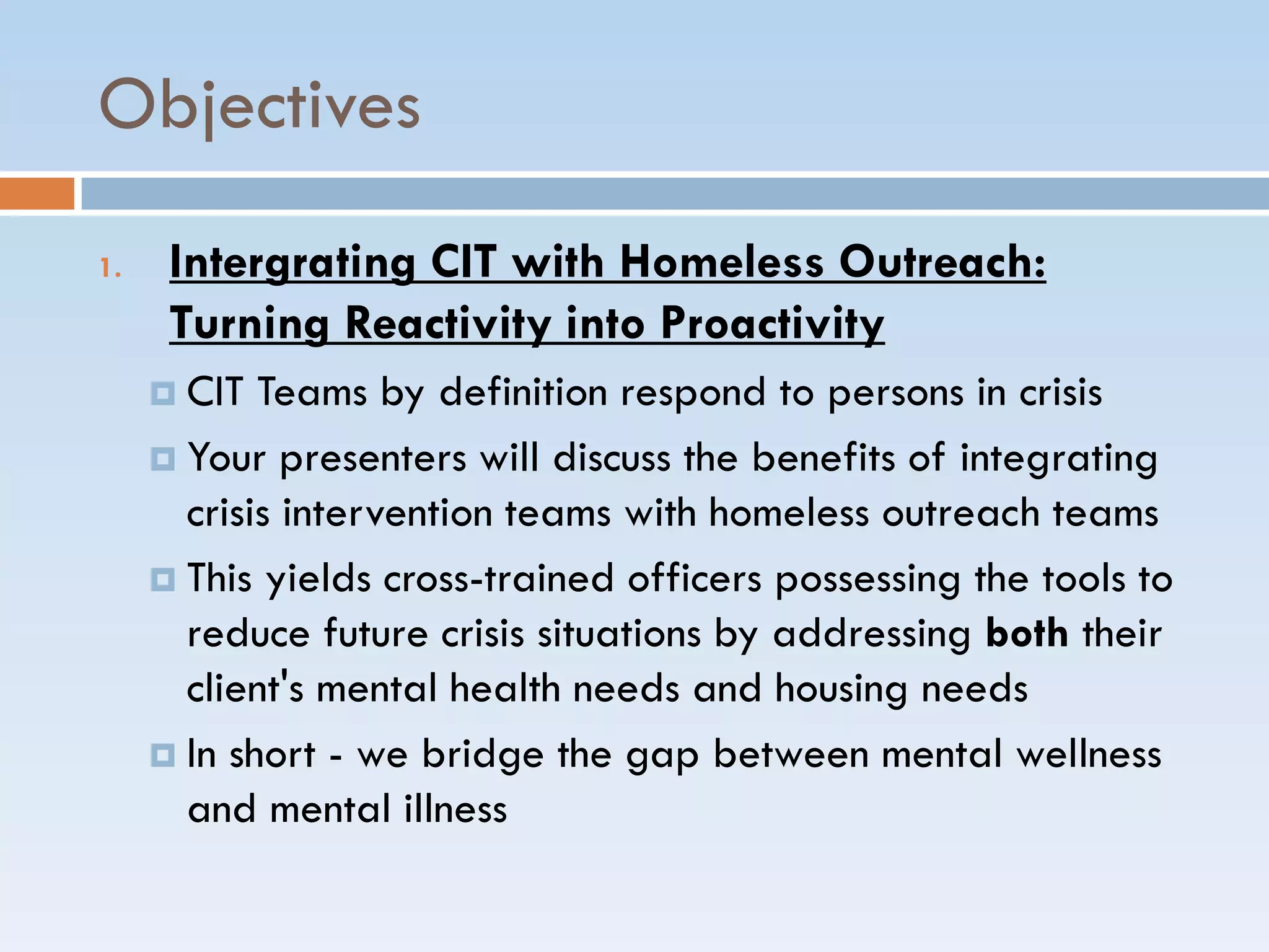 Objectives
1. Intergrating CIT with Homeless Outreach:
Turning Reactivity into Proactivity
 CIT Teams by definition respond to persons in crisis
 Your presenters will discuss the benefits of integrating
crisis intervention teams with homeless outreach teams
 This yields cross-trained officers possessing the tools to
reduce future crisis situations by addressing both their
client's mental health needs and housing needs
 In short - we bridge the gap between mental wellness
and mental illness
 