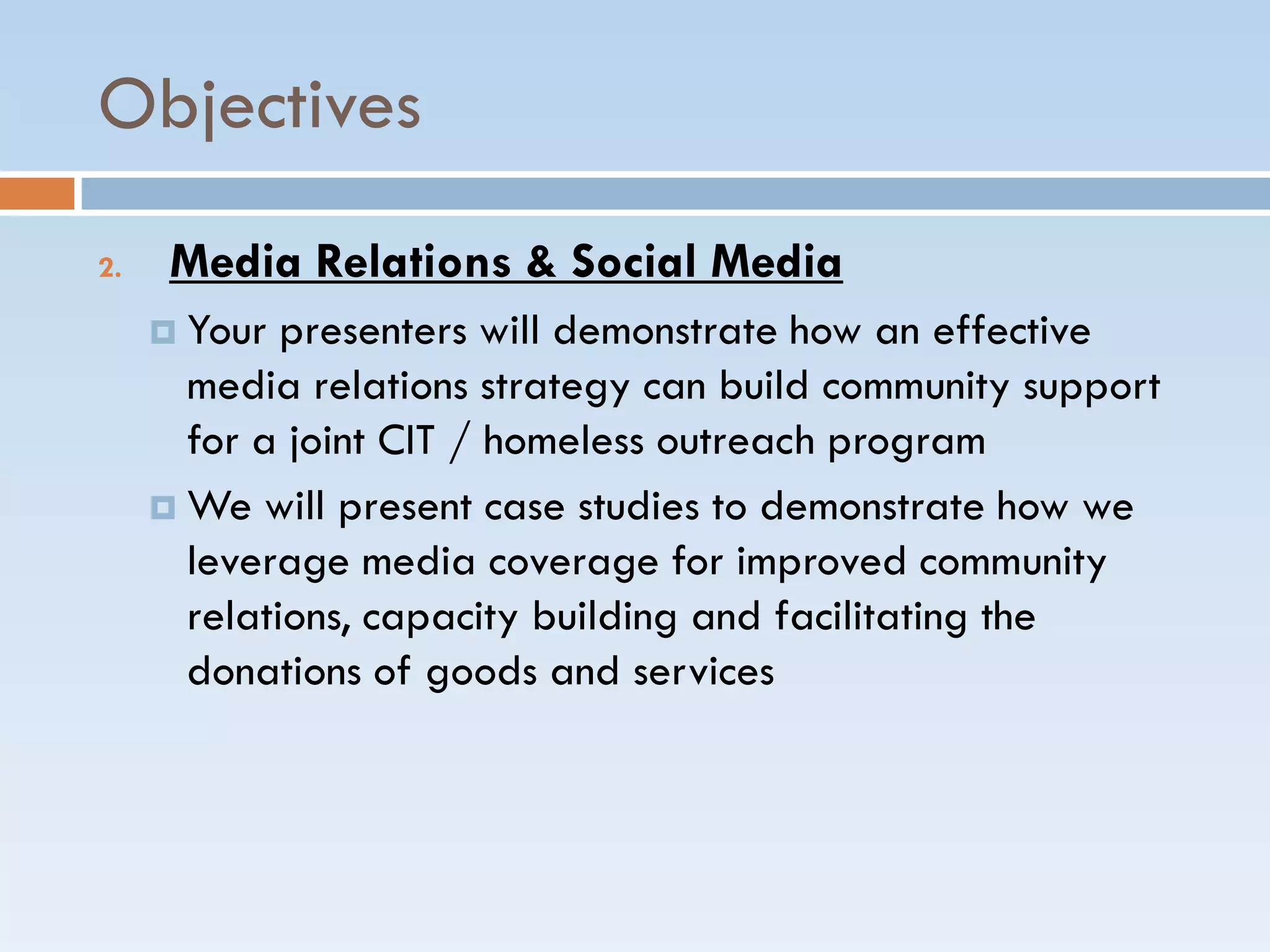 Objectives
2. Media Relations & Social Media
 Your presenters will demonstrate how an effective
media relations strategy can build community support
for a joint CIT / homeless outreach program
 We will present case studies to demonstrate how we
leverage media coverage for improved community
relations, capacity building and facilitating the
donations of goods and services
 