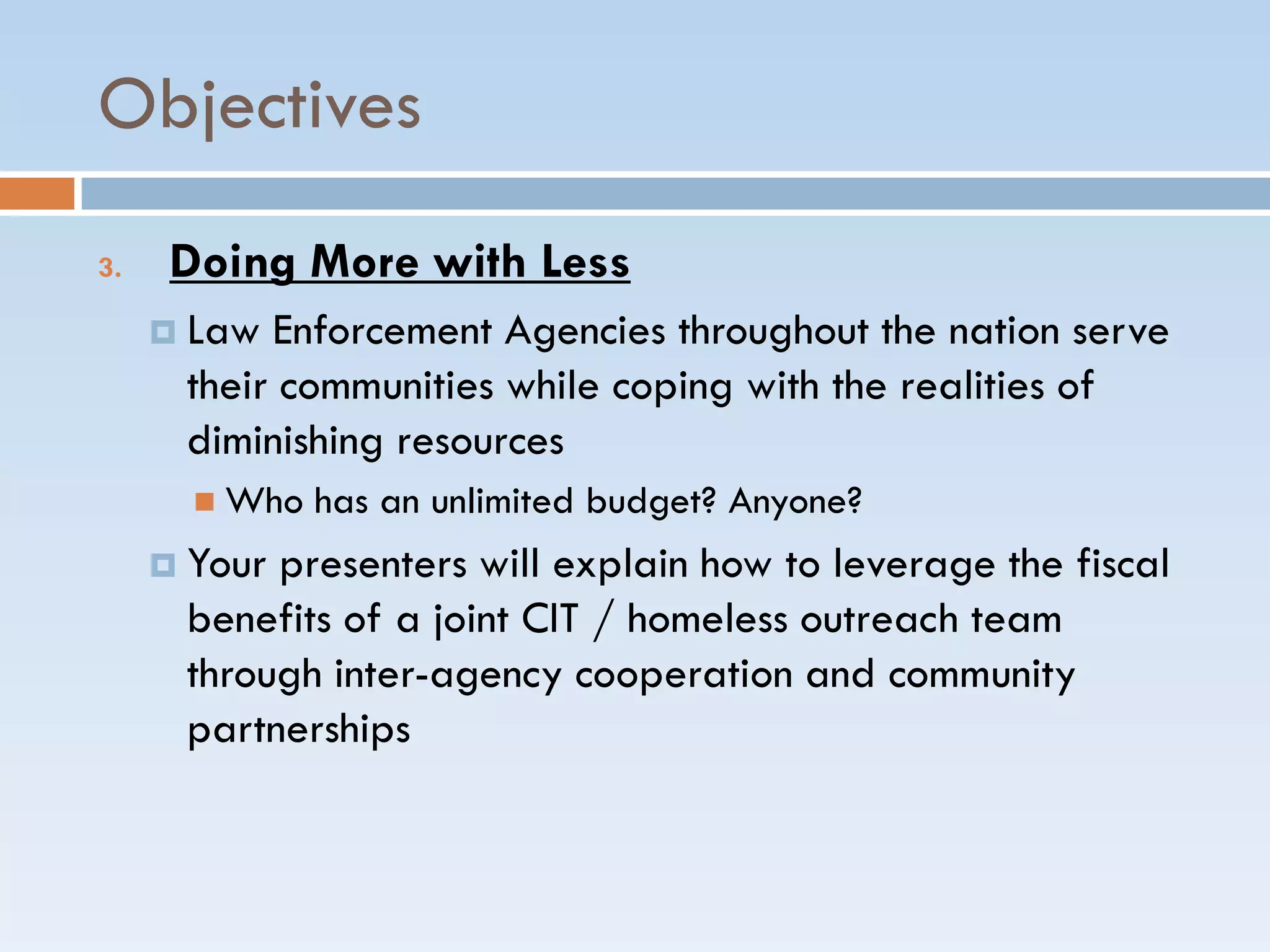 Objectives
3. Doing More with Less
 Law Enforcement Agencies throughout the nation serve
their communities while coping with the realities of
diminishing resources
 Who has an unlimited budget? Anyone?
 Your presenters will explain how to leverage the fiscal
benefits of a joint CIT / homeless outreach team
through inter-agency cooperation and community
partnerships
 