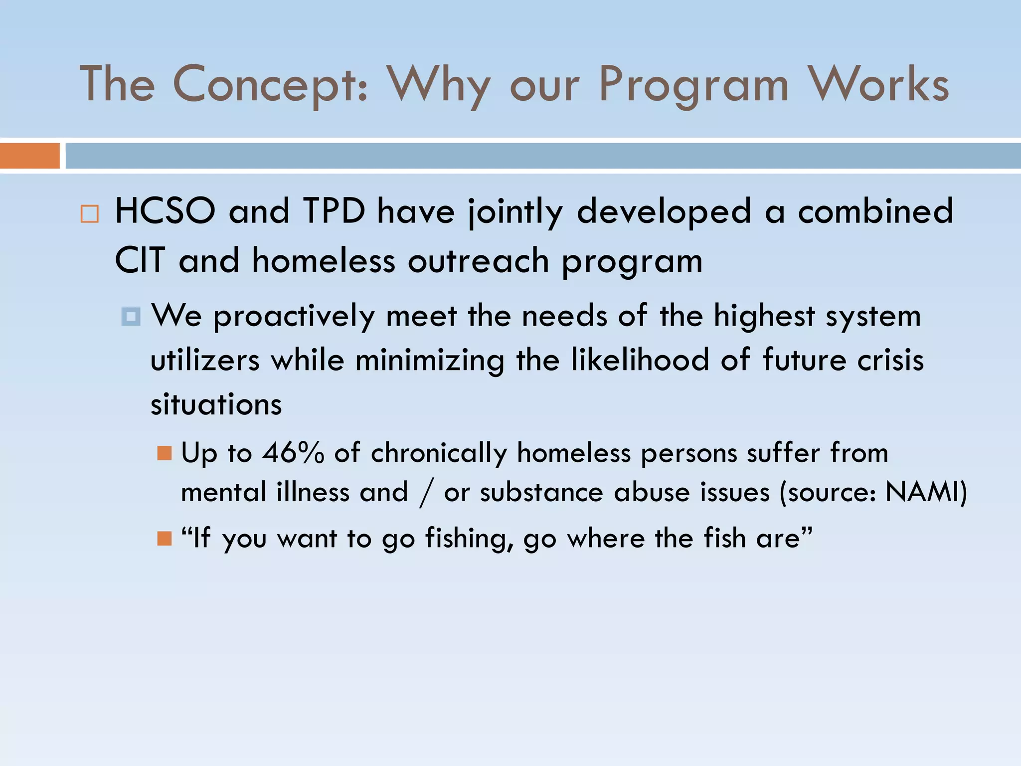 The Concept: Why our Program Works
 HCSO and TPD have jointly developed a combined
CIT and homeless outreach program
 We proactively meet the needs of the highest system
utilizers while minimizing the likelihood of future crisis
situations
 Up to 46% of chronically homeless persons suffer from
mental illness and / or substance abuse issues (source: NAMI)
 ―If you want to go fishing, go where the fish are‖
 