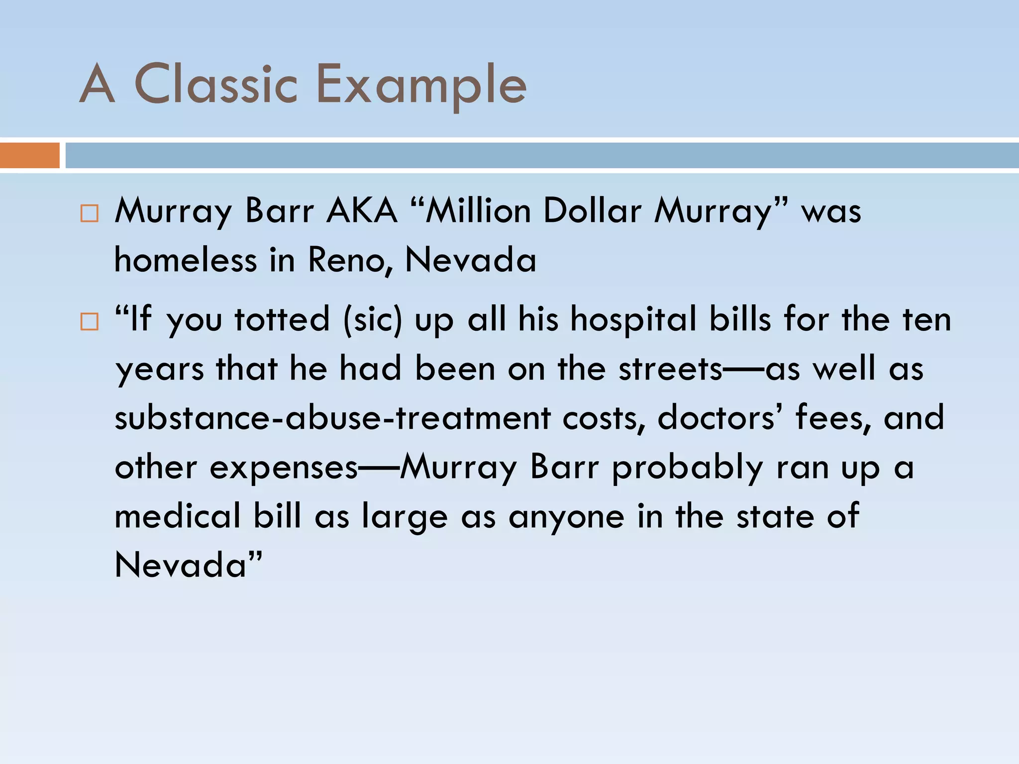 A Classic Example
 Murray Barr AKA ―Million Dollar Murray‖ was
homeless in Reno, Nevada
 ―If you totted (sic) up all his hospital bills for the ten
years that he had been on the streets—as well as
substance-abuse-treatment costs, doctors’ fees, and
other expenses—Murray Barr probably ran up a
medical bill as large as anyone in the state of
Nevada‖
 