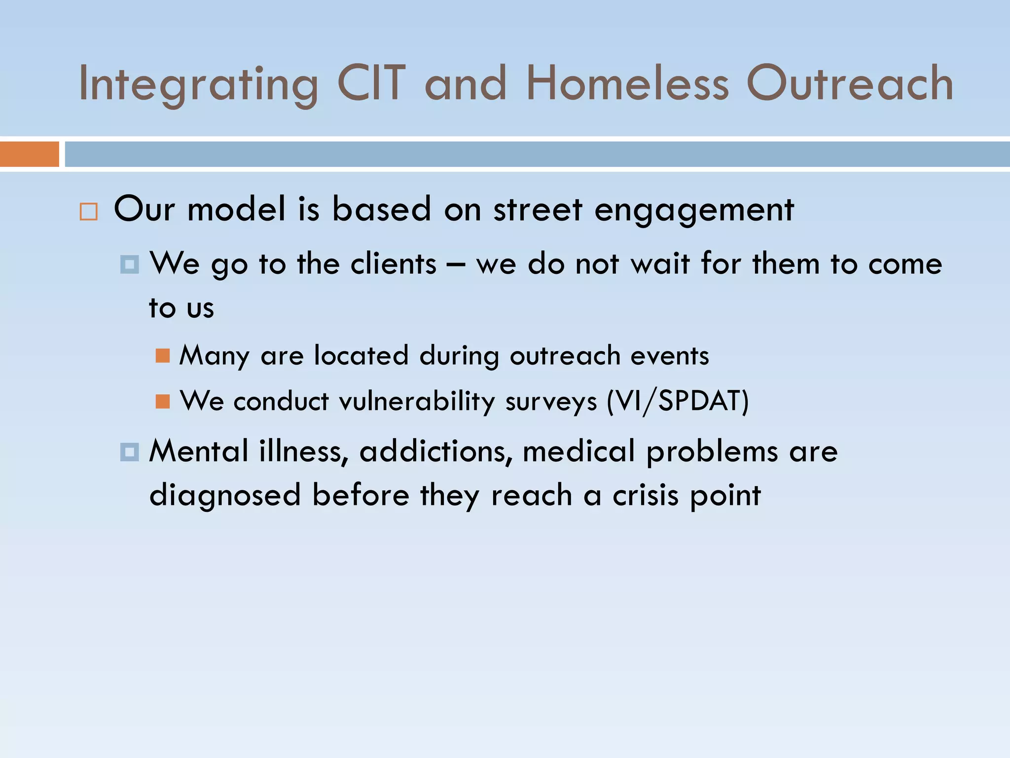 Integrating CIT and Homeless Outreach
 Our model is based on street engagement
 We go to the clients – we do not wait for them to come
to us
 Many are located during outreach events
 We conduct vulnerability surveys (VI/SPDAT)
 Mental illness, addictions, medical problems are
diagnosed before they reach a crisis point
 