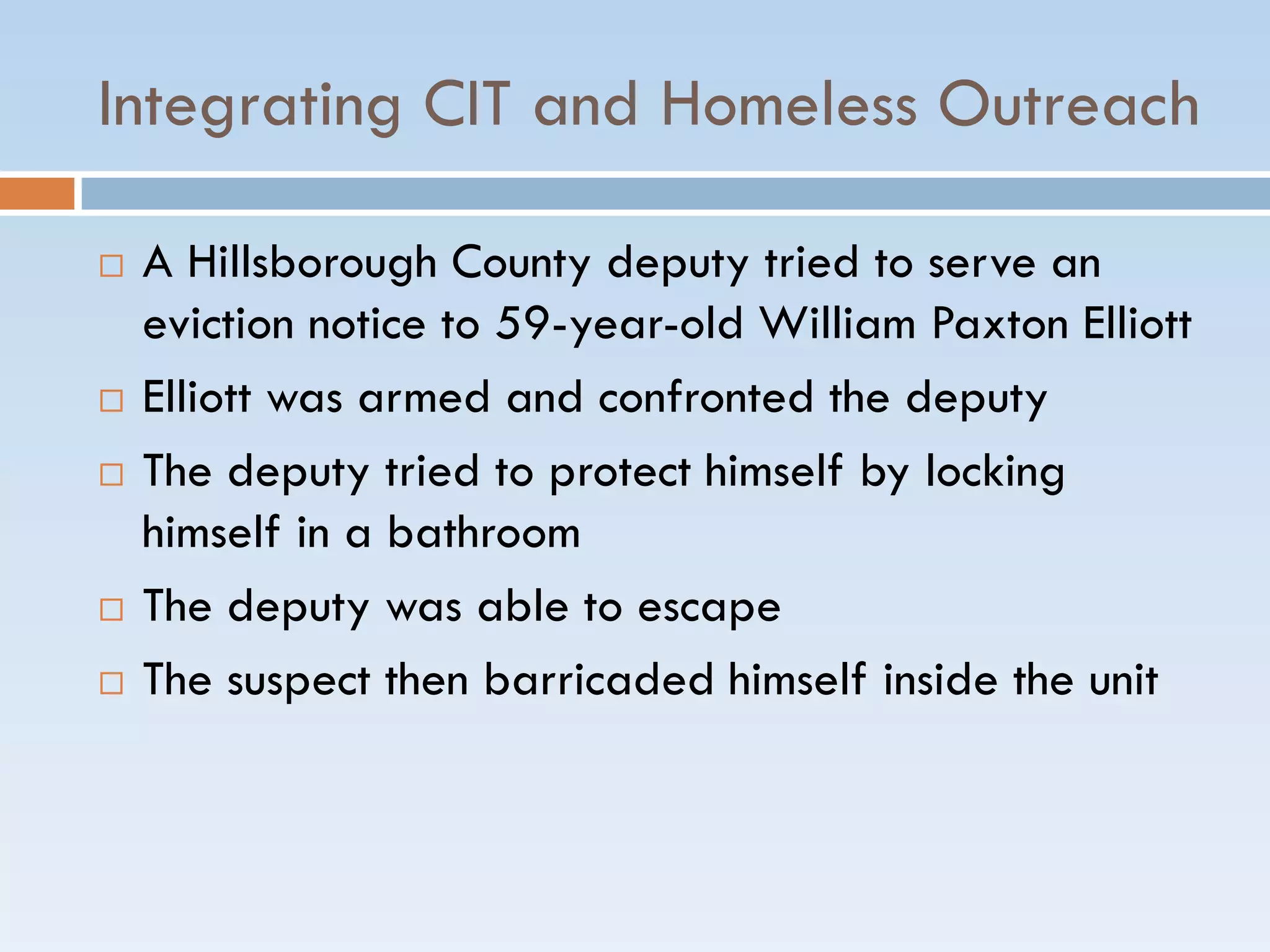 Integrating CIT and Homeless Outreach
 A Hillsborough County deputy tried to serve an
eviction notice to 59-year-old William Paxton Elliott
 Elliott was armed and confronted the deputy
 The deputy tried to protect himself by locking
himself in a bathroom
 The deputy was able to escape
 The suspect then barricaded himself inside the unit
 