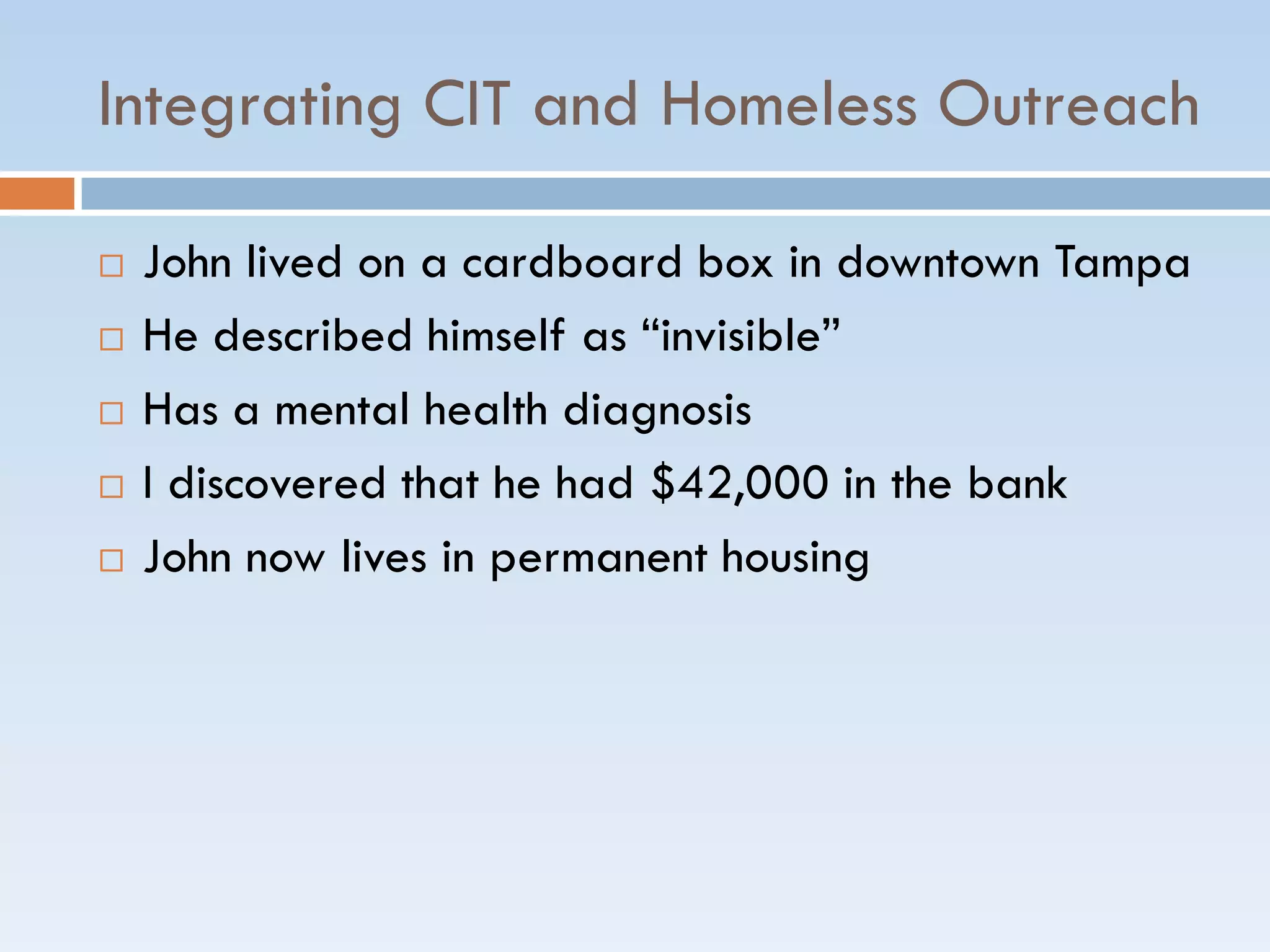 Integrating CIT and Homeless Outreach
 John lived on a cardboard box in downtown Tampa
 He described himself as ―invisible‖
 Has a mental health diagnosis
 I discovered that he had $42,000 in the bank
 John now lives in permanent housing
 