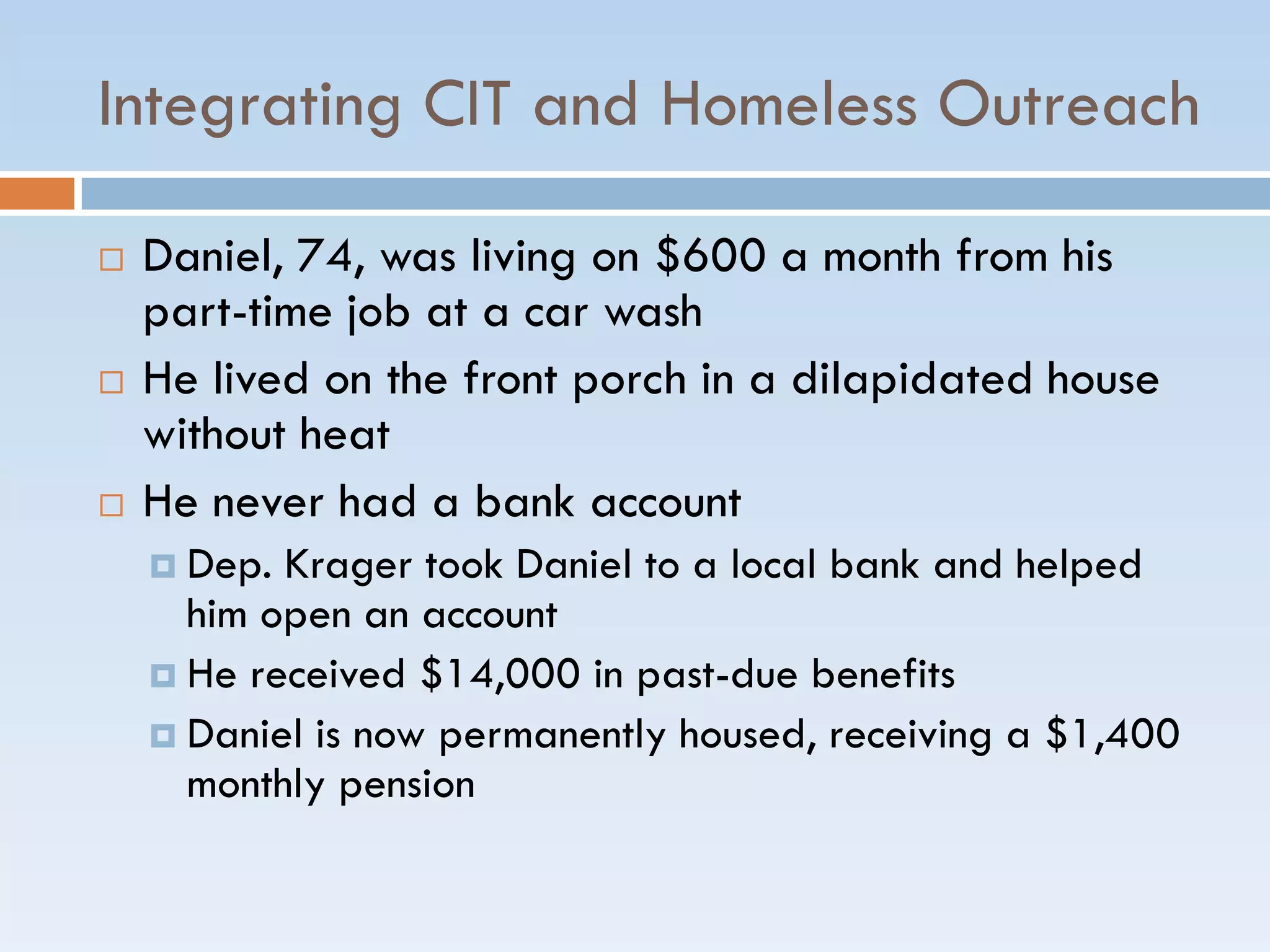 Integrating CIT and Homeless Outreach
 Daniel, 74, was living on $600 a month from his
part-time job at a car wash
 He lived on the front porch in a dilapidated house
without heat
 He never had a bank account
 Dep. Krager took Daniel to a local bank and helped
him open an account
 He received $14,000 in past-due benefits
 Daniel is now permanently housed, receiving a $1,400
monthly pension
 