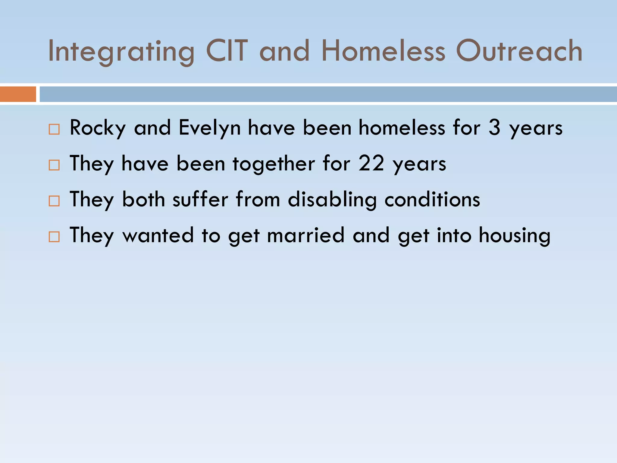 Integrating CIT and Homeless Outreach
 Rocky and Evelyn have been homeless for 3 years
 They have been together for 22 years
 They both suffer from disabling conditions
 They wanted to get married and get into housing
 