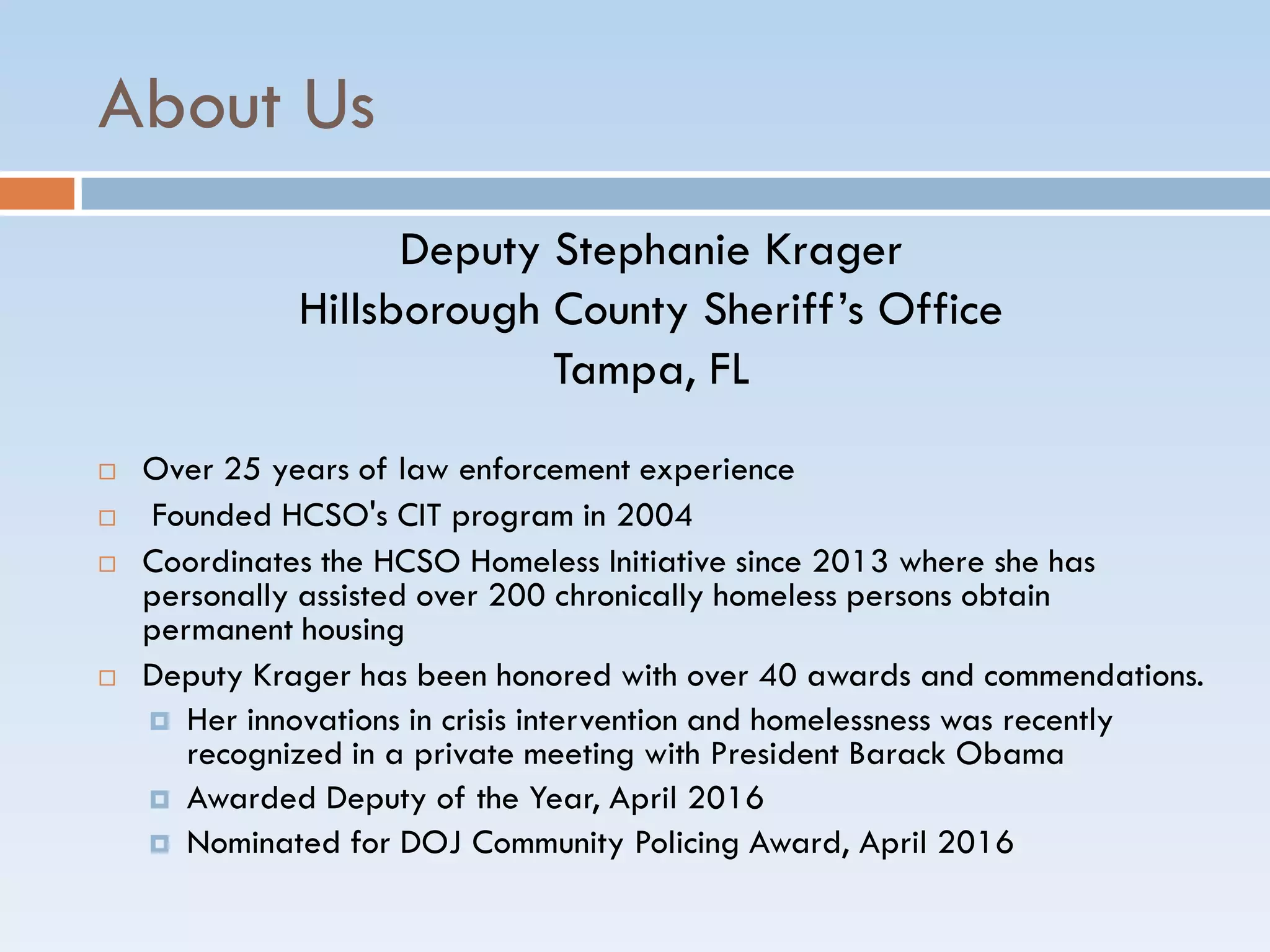 About Us
Deputy Stephanie Krager
Hillsborough County Sheriff’s Office
Tampa, FL
 Over 25 years of law enforcement experience
 Founded HCSO's CIT program in 2004
 Coordinates the HCSO Homeless Initiative since 2013 where she has
personally assisted over 200 chronically homeless persons obtain
permanent housing
 Deputy Krager has been honored with over 40 awards and commendations.
 Her innovations in crisis intervention and homelessness was recently
recognized in a private meeting with President Barack Obama
 Awarded Deputy of the Year, April 2016
 Nominated for DOJ Community Policing Award, April 2016
 