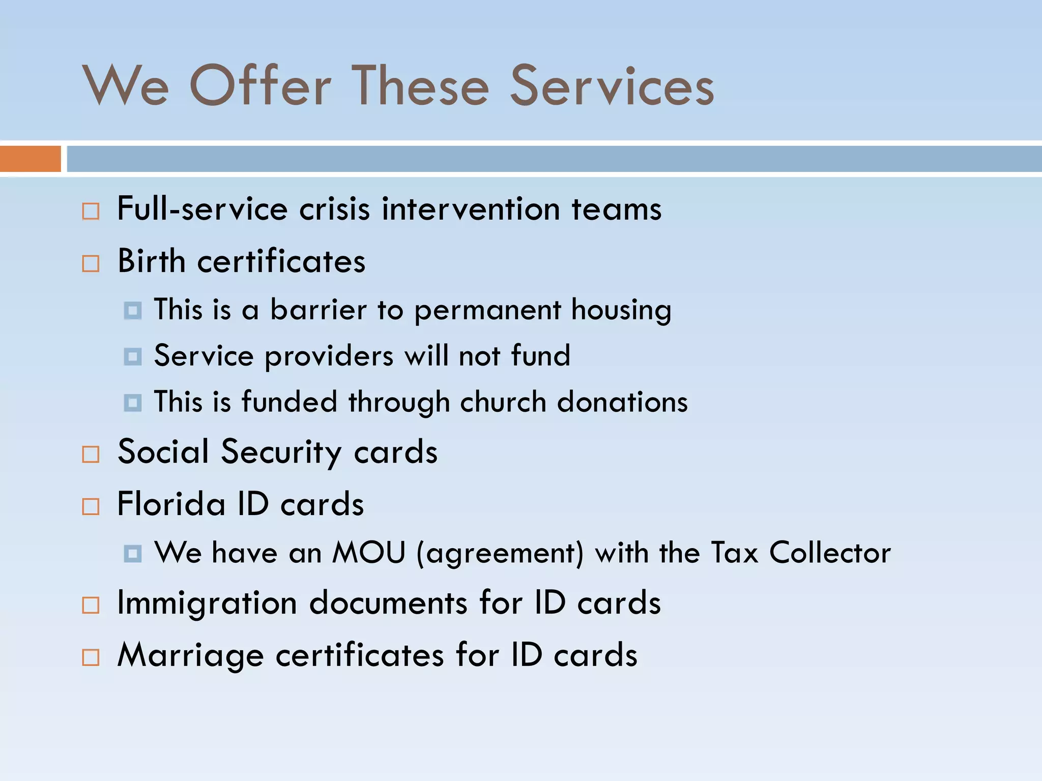 We Offer These Services
 Full-service crisis intervention teams
 Birth certificates
 This is a barrier to permanent housing
 Service providers will not fund
 This is funded through church donations
 Social Security cards
 Florida ID cards
 We have an MOU (agreement) with the Tax Collector
 Immigration documents for ID cards
 Marriage certificates for ID cards
 