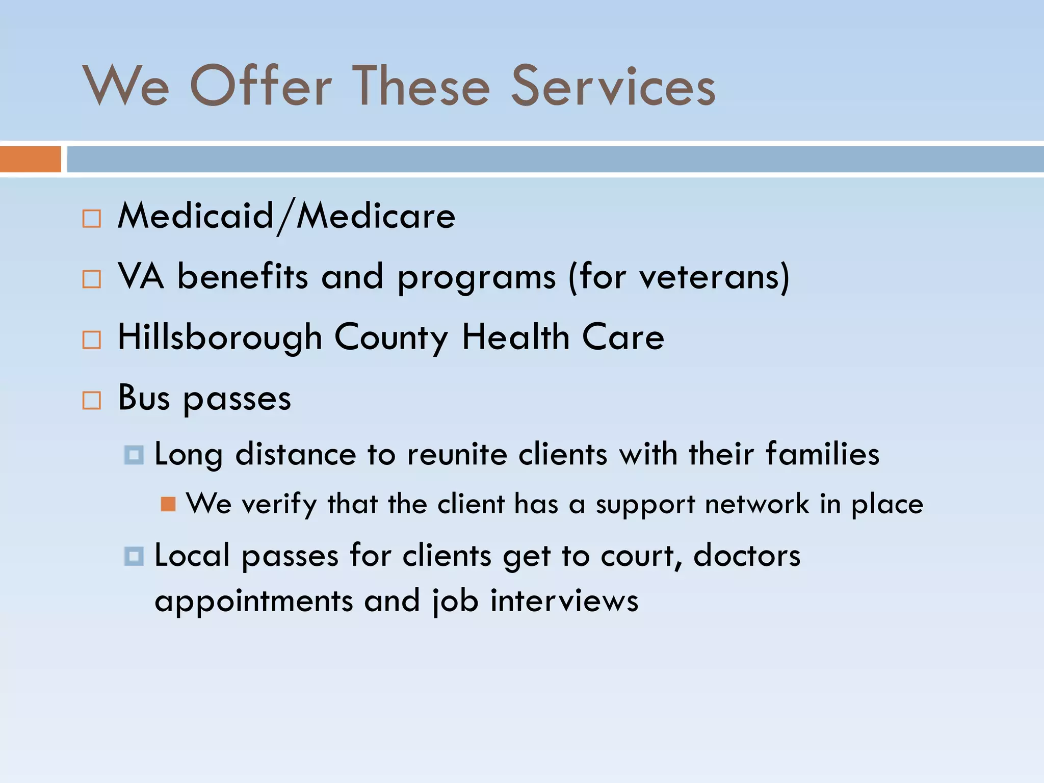 We Offer These Services
 Medicaid/Medicare
 VA benefits and programs (for veterans)
 Hillsborough County Health Care
 Bus passes
 Long distance to reunite clients with their families
 We verify that the client has a support network in place
 Local passes for clients get to court, doctors
appointments and job interviews
 
