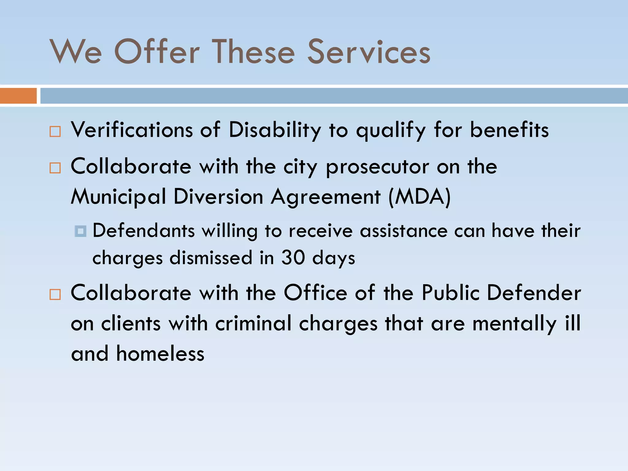 We Offer These Services
 Verifications of Disability to qualify for benefits
 Collaborate with the city prosecutor on the
Municipal Diversion Agreement (MDA)
 Defendants willing to receive assistance can have their
charges dismissed in 30 days
 Collaborate with the Office of the Public Defender
on clients with criminal charges that are mentally ill
and homeless
 