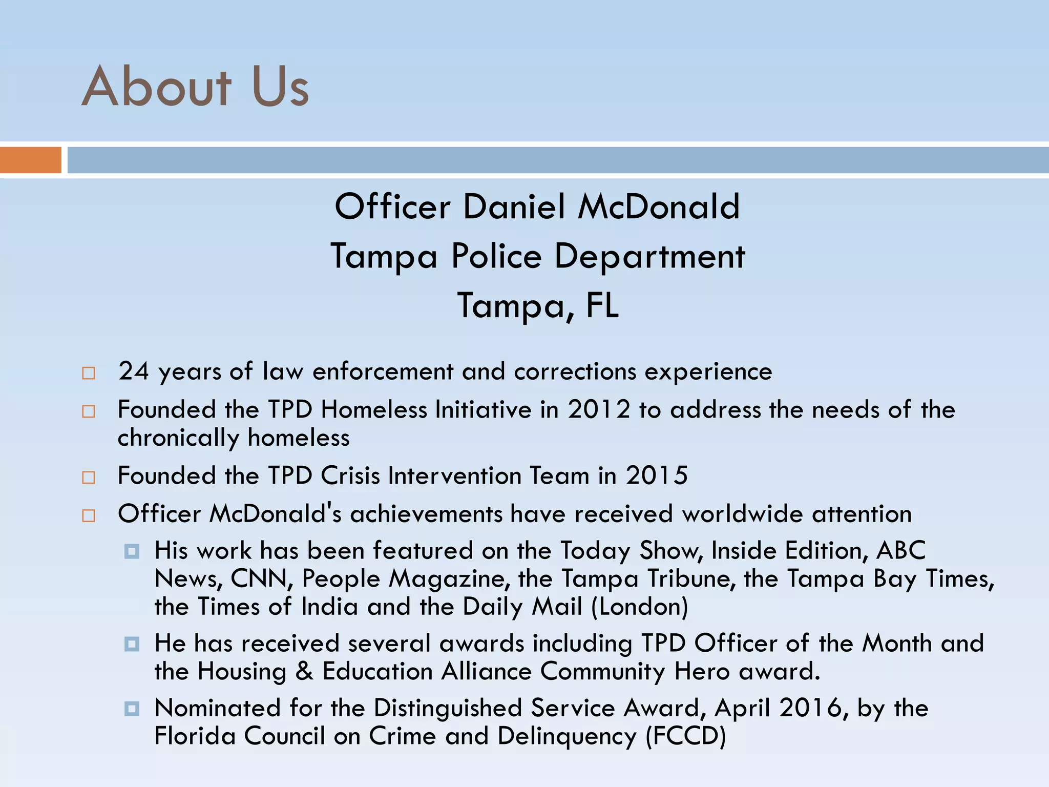 About Us
Officer Daniel McDonald
Tampa Police Department
Tampa, FL
 24 years of law enforcement and corrections experience
 Founded the TPD Homeless Initiative in 2012 to address the needs of the
chronically homeless
 Founded the TPD Crisis Intervention Team in 2015
 Officer McDonald's achievements have received worldwide attention
 His work has been featured on the Today Show, Inside Edition, ABC
News, CNN, People Magazine, the Tampa Tribune, the Tampa Bay Times,
the Times of India and the Daily Mail (London)
 He has received several awards including TPD Officer of the Month and
the Housing & Education Alliance Community Hero award.
 Nominated for the Distinguished Service Award, April 2016, by the
Florida Council on Crime and Delinquency (FCCD)
 
