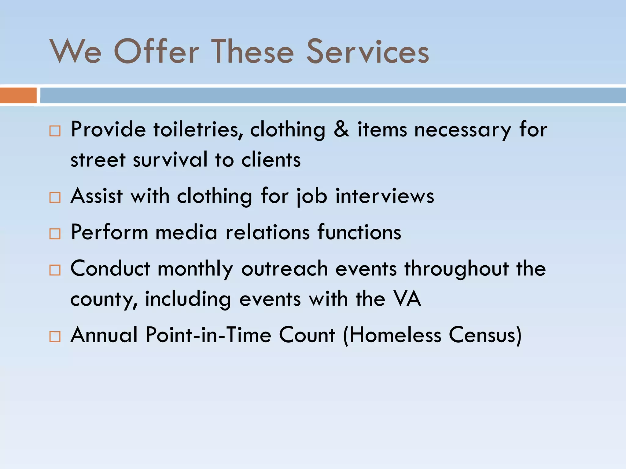 We Offer These Services
 Provide toiletries, clothing & items necessary for
street survival to clients
 Assist with clothing for job interviews
 Perform media relations functions
 Conduct monthly outreach events throughout the
county, including events with the VA
 Annual Point-in-Time Count (Homeless Census)
 