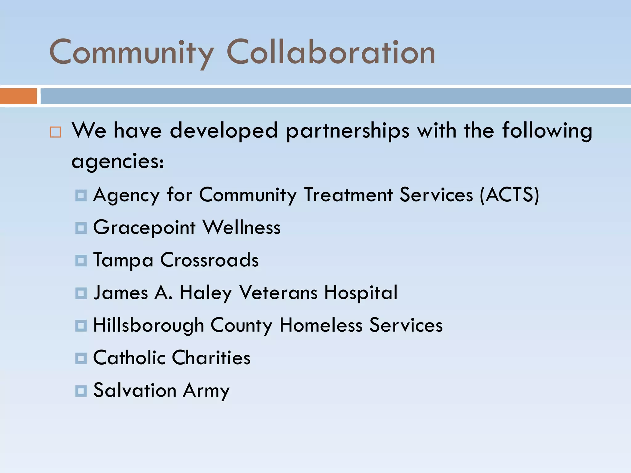 Community Collaboration
 We have developed partnerships with the following
agencies:
 Agency for Community Treatment Services (ACTS)
 Gracepoint Wellness
 Tampa Crossroads
 James A. Haley Veterans Hospital
 Hillsborough County Homeless Services
 Catholic Charities
 Salvation Army
 