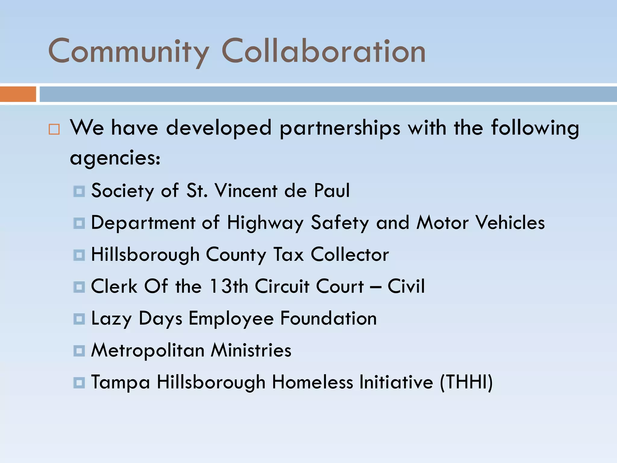 Community Collaboration
 We have developed partnerships with the following
agencies:
 Society of St. Vincent de Paul
 Department of Highway Safety and Motor Vehicles
 Hillsborough County Tax Collector
 Clerk Of the 13th Circuit Court – Civil
 Lazy Days Employee Foundation
 Metropolitan Ministries
 Tampa Hillsborough Homeless Initiative (THHI)
 