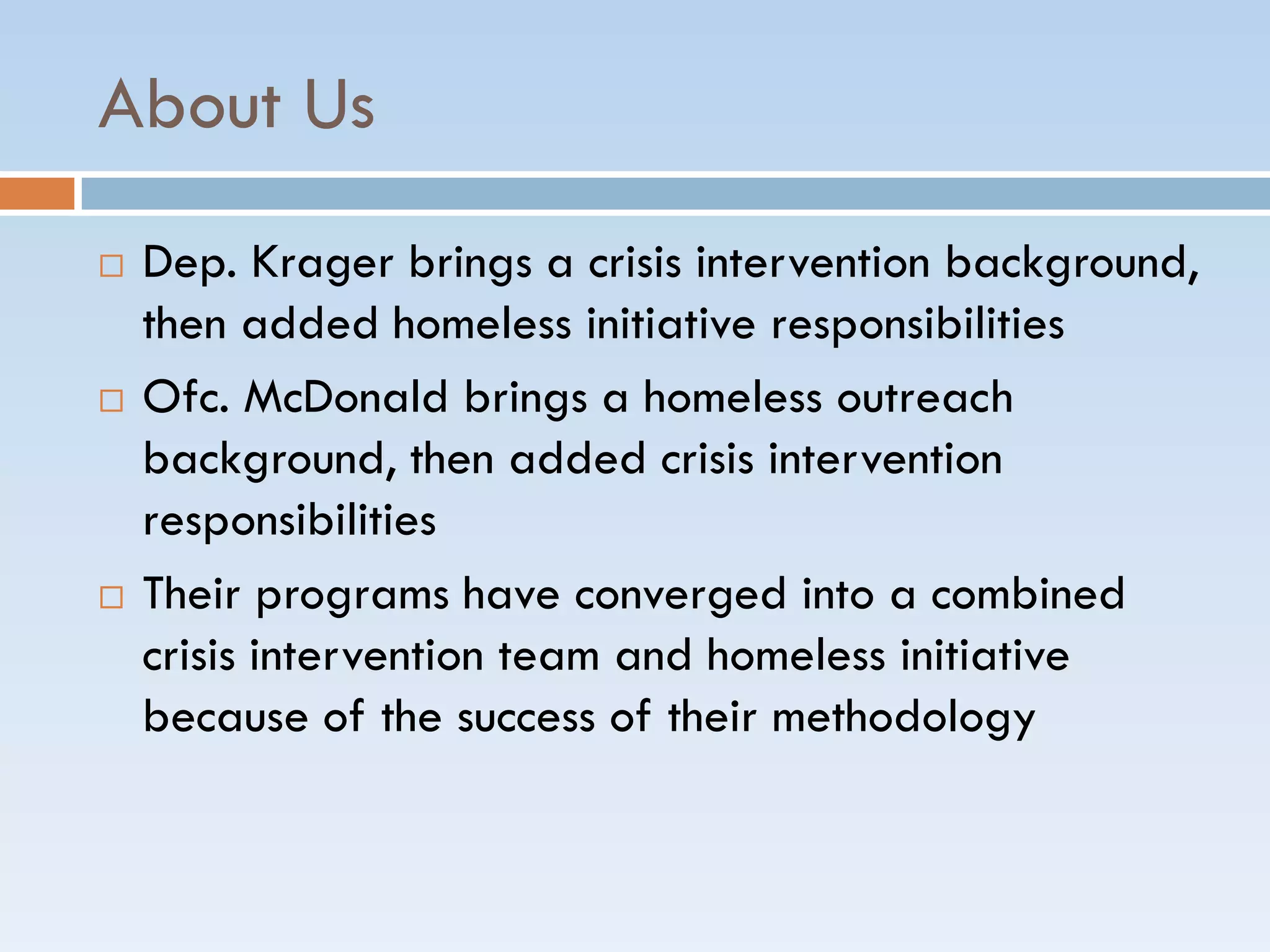 About Us
 Dep. Krager brings a crisis intervention background,
then added homeless initiative responsibilities
 Ofc. McDonald brings a homeless outreach
background, then added crisis intervention
responsibilities
 Their programs have converged into a combined
crisis intervention team and homeless initiative
because of the success of their methodology
 