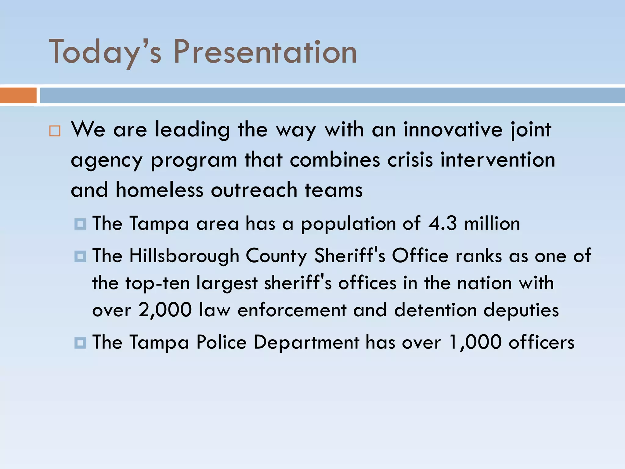 Today’s Presentation
 We are leading the way with an innovative joint
agency program that combines crisis intervention
and homeless outreach teams
 The Tampa area has a population of 4.3 million
 The Hillsborough County Sheriff's Office ranks as one of
the top-ten largest sheriff's offices in the nation with
over 2,000 law enforcement and detention deputies
 The Tampa Police Department has over 1,000 officers
 