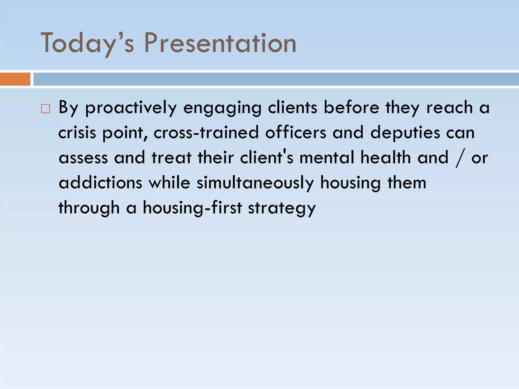 Today’s Presentation
 By proactively engaging clients before they reach a
crisis point, cross-trained officers and deputies can
assess and treat their client's mental health and / or
addictions while simultaneously housing them
through a housing-first strategy
 