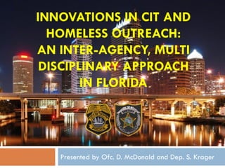 INNOVATIONS IN CIT AND
HOMELESS OUTREACH:
AN INTER-AGENCY, MULTI
DISCIPLINARY APPROACH
IN FLORIDA
Presented by Ofc. D. McDonald and Dep. S. Krager
 