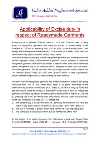 -----------------------------------------------------------------------------------
Page 1
VALUE ADDED PROFESSIONAL SERVICES LLP
Corp Office: 404 I, 4th Floor, Devika Towers I Chander Nagar I Ghaziabad, U.P. -201011, Telephone: +91 120 4264301
Applicability of Excise duty in
respect of Readymade Garments
Excise duty of 2% (without CENVAT credit) or 12.5% (with CENVAT credit) is being
levied on readymade garments and made up articles of textiles falling under
Chapters 61, 62 and 63 (heading Nos. 6301 to 6308) of the Central Excise Tariff
except those falling under 6309 and 6310 of retail sale price (RSP) of Rs.1000 and
above when they bear or are sold under a brand name.
This optional levy would apply to such readymade garments and made up articles of
textiles regardless of the composition of the garment / article. However, in respect of
readymade garments and made up articles of textiles other than those mentioned
above, the optional levy of “Nil (without CENVAT credit) or 6% (with CENVAT credit)”
in case of garments / articles of cotton, not containing any other textile material and
“Nil (without CENVAT credit) or 12.5% (with CENVAT credit)” in case of garments /
articles of other composition, as the case may be, shall continue.
The tariff value for readymade garments and made up articles of textile is also being
increased from 30% to 60% which shall apply to all goods mentioned in the
notification No.20/2001CentralExcise (N.T.) dated 30.04.2001. It may be noted that
the new levy is similar to the levy of mandatory excise duty of 10% on readymade
garments and made up articles of textiles [goods falling under Chapters 61, 62 and
63 (heading Nos. 63.01 to 63.08)] when they bear or are sold under a brand name,
which was introduced in Budget 2011-12 except that:
a. The present levy is an optional levy, i.e. domestic manufacturers will have the
option to pay excise duty of 2% (without CENVAT) or 12.5% (with CENVAT),
b. The levy is restricted to articles which have RSP of Rs.1000 and above, and
c. The tariff value is being revised from 30% of RSP to 60% of the RSP.
In this regard, It is worth discussing the instructions issued vide Budget letter
F.No.334/3/2011TRU dated 28.02.2011, Instruction D.O. F.No.334/3/2011TRU,
 