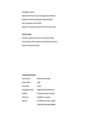 Welingkar institute
Diploma in Human resource management [A Grade].
Bachelor of Arts from Mumbai University.Kalina.
Ms-cit computer course [64%].
Diploma in computer operations & online data entry.
SPECIAL SKILLS
Excellent verbal and written communication skills.
A team player with a positive and enthusiastic attitude.
Possess interpersonal skills.
OTHER PARTICULARS
Date of birth : 08.07.1975, Mumbai
Father Name : Raja
Nationality : Indian
Languages Known : English, Hindi and Marathi
Hobbies : Drawing, dancing, traveling
Reference : Available on request
Address : 19/ 299, Kannamwar nagar-1
Vikhroli(E), Mumbai-400083.
 