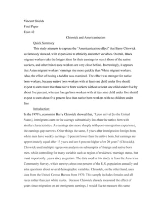 Vincent Shields
Final Paper
Econ 42
Chiswick and Americanization
Quick Summary
This study attempts to capture the “Americanization effect” that Barry Chiswick
so famously showed, with expansions to ethnicity and other variables. Overall, Black
migrant workers take the longest time for their earnings to match those of the native
workers, and other/mixed race workers are very close behind. Interestingly, it appears
that Asian migrant workers’ earnings rise more quickly than White migrant workers.
Also, the effect of having a toddler was examined. The effect was stronger for native
born workers, because native born workers with at least one child under five should
expect to earn more that than native born workers without at least one child under five by
about five percent, whereas foreign born workers with at least one child under five should
expect to earn about five percent less than native born workers with no children under
five
Introduction:
In the 1970’s, economist Barry Chiswick showed that, “Upon arrival [to the United
States], immigrants earn on the average substantially less than the native born with
similar characteristics. As earnings rise more sharply with post-immigration experience,
the earnings gap narrows. Other things the same, 5 years after immigration foreign-born
white men have weekly earnings 10 percent lower than the native born, but earnings are
approximately equal after 13 years and are 6 percent higher after 20 years” (Chiswick).
Chiswick used multiple regression analysis on subsamples of foreign and native born
men, while controlling for many variable such as region of residence, marriage status, but
most importantly: years since migration. The data used in this study is from the American
Community Survey, which surveys about one percent of the U.S. population annually and
asks questions about several demographic variables. Chiswick, on the other hand, uses
data from the United Census Bureau from 1970. This sample includes females and all
races rather than just white males. Because Chiswick already measured the effect of
years since migration on an immigrants earnings, I would like to measure this same
 