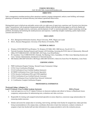 TYRONE MITCHELL 
Cell: 301-648-7666; Jenmitchell03@yahoo.com 
OBJECTIVE 
Seek a management consultant position where operations expertise, program management, analysis, team building, and strategic 
planning will translate into increased efficiency and enhance operational effectiveness. 
CAREER PROFILE 
Distinguished career in both private and public sectors with over eight years of supervisory experience and Executive-level decision-maker; 
Top performer with exceptional interpersonal and public relations skills that build strong rapport on all levels; Builds and 
directs organizations through creativity, motivation, and development of staff to maximum potential; Adept at analyzing, resolving 
problems, developing and instituting the needed processes and responses; Leadership strengths in planning, quality improvement, 
customer and client service. 
EDUCATION 
· M.S., Management Information Systems, Strayer University, WDC, Magna cum Laude 
· B.B.A., Business Management, University of the District of Columbia, WDC 
TECHNICAL SKILLS 
· Windows 95/98/2000/XP/Vista/Windows 7/8, Windows NT/2000, 2003, 2008 Servers, Novell 4.83/ 5.1, 
· Network Essentials, Routing Protocols and Concept, LAN Switching, Accessing the WAN, Intro to Cybersecurity, Microsoft 
Office 95/97/2000/2010/2013, XP/2003/2007, 2013 Suite, Corel Word Perfect 
· PC Anywhere, Visio 5/2000/2010/2013, Remedy, Net Meeting, Citrix, Casetrakker, CC-Mail, Linux Operating Systems and 
Linux Systems Administration, Introduction to Network Security 
· MS Outlook 2003/2007/2010/2013, MS Project 2003/2007/2010/2013, Altiris 6.0, Form Flow 99, Blackberry, Lotus Notes 
CERTIFICATIONS 
· PMP Certification Program Training, Howard County Community College 
· CCNA Voice Certification (Pending) 
· CCAI Certification (Cisco Certified Academy Instructor) 
· SCYBER Certification (Cisco Cyber Security Specialist) 
· CCNA Security Certification (NSA and CNSS eligibility) 
· CCNA Certification (Cisco Certified Network Associate) 
· CCENT Certification (Cisco Certified Entry Network Technician) 
· A+ Certification–Comptia Certification Program 
PROFESSIONAL EXPERIENCE 
Westwood College, Arlington, VA 
Lead IT Professor /Cisco Certified Academy Instructor 2010 to Present 
· Lead and supervise over five IT Adjunct Professor on classroom readiness and, ethical on literacy in Blackboard, lesson 
competency and procedures for administering tests, evaluations and video overviews. 
· Responsible for training each assigned instructional specialist on course objectives, courseware usage and procedures for 
measuring student outcomes. 
· Initiates and assists the campus dean in recruiting, interviewing, and helps orient faculty for assigned area; makes part-time 
hiring recommendations to the campus dean; coordinates observation of part-time instructors; conducts evaluation, if 
assigned, of part-time faculty/staff; provides information to the campus president to aid in the evaluation process. 
 