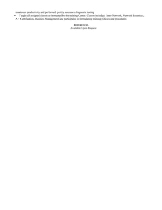 maximum productivity and performed quality assurance diagnostic testing 
· Taught all assigned classes as instructed by the training Center. Classes included: Intro Network, Network Essentials, 
A + Certification, Business Management and participates in formulating training policies and procedures 
REFERENCES 
Available Upon Request 
