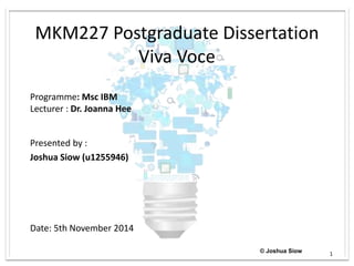 MKM227 Postgraduate Dissertation
Viva Voce
Presented by :
Joshua Siow (u1255946)
Date: 5th November 2014
Programme: Msc IBM
Lecturer : Dr. Joanna Hee
© Joshua Siow 1
 