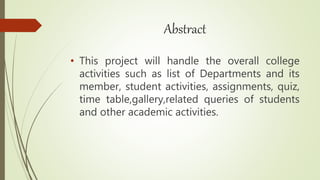 Abstract
• This project will handle the overall college
activities such as list of Departments and its
member, student activities, assignments, quiz,
time table,gallery,related queries of students
and other academic activities.
 