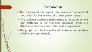 Introduction
 The objective of this project is to provide a computerized
mechanism for the analysis of student performance.
 The student’s academic performance is measured on the
four platforms in the technical education, these are
attendance, internal exams, class-test, assignments.
 The project also facilitates the administrator an interface
which is very user friendly.
 