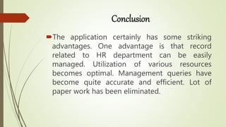 Conclusion
The application certainly has some striking
advantages. One advantage is that record
related to HR department can be easily
managed. Utilization of various resources
becomes optimal. Management queries have
become quite accurate and efficient. Lot of
paper work has been eliminated.
 