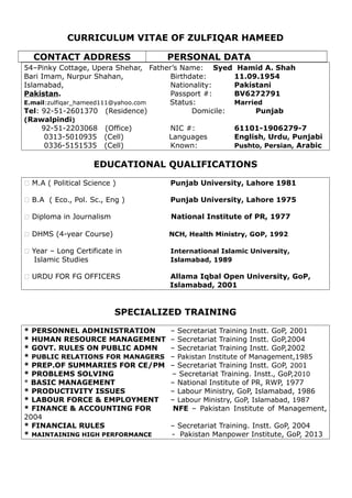 CURRICULUM VITAE OF ZULFIQAR HAMEED
CONTACT ADDRESS PERSONAL DATA
54–Pinky Cottage, Upera Shehar, Father’s Name: Syed Hamid A. Shah
Bari Imam, Nurpur Shahan, Birthdate: 11.09.1954
Islamabad, Nationality: Pakistani
Pakistan. Passport #: BV6272791
E.mail:zulfiqar_hameed111@yahoo.com Status: Married
Tel: 92-51-2601370 (Residence) Domicile: Punjab
(Rawalpindi)
92-51-2203068 (Office) NIC #: 61101-1906279-7
0313-5010935 (Cell) Languages English, Urdu, Punjabi
0336-5151535 (Cell) Known: Pushto, Persian, Arabic
EDUCATIONAL QUALIFICATIONS
 M.A ( Political Science ) Punjab University, Lahore 1981
 B.A ( Eco., Pol. Sc., Eng ) Punjab University, Lahore 1975
 Diploma in Journalism National Institute of PR, 1977
 DHMS (4-year Course) NCH, Health Ministry, GoP, 1992
 Year – Long Certificate in International Islamic University,
Islamic Studies Islamabad, 1989
 URDU FOR FG OFFICERS Allama Iqbal Open University, GoP,
Islamabad, 2001
SPECIALIZED TRAINING
* PERSONNEL ADMINISTRATION – Secretariat Training Instt. GoP, 2001
* HUMAN RESOURCE MANAGEMENT – Secretariat Training Instt. GoP,2004
* GOVT. RULES ON PUBLIC ADMN – Secretariat Training Instt. GoP,2002
* PUBLIC RELATIONS FOR MANAGERS – Pakistan Institute of Management,1985
* PREP.OF SUMMARIES FOR CE/PM – Secretariat Training Instt. GOP, 2001
* PROBLEMS SOLVING – Secretariat Training. Instt., GoP,2010
* BASIC MANAGEMENT – National Institute of PR, RWP, 1977
* PRODUCTIVITY ISSUES – Labour Ministry, GoP, Islamabad, 1986
* LABOUR FORCE & EMPLOYMENT – Labour Ministry, GoP, Islamabad, 1987
* FINANCE & ACCOUNTING FOR NFE – Pakistan Institute of Management,
2004
* FINANCIAL RULES – Secretariat Training. Instt. GoP, 2004
* MAINTAINING HIGH PERFORMANCE - Pakistan Manpower Institute, GoP, 2013
 