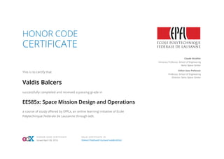 HONOR CODE
CERTIFICATE
This is to certify that
Valdis Balcers
successfully completed and received a passing grade in
EE585x: Space Mission Design and Operations
a course of study oﬀered by EPFLx, an online learning initiative of Ecole
Polytechnique Federale de Lausanne through edX.
Claude Nicollier
Honorary Professor, School of Engineering
Swiss Space Center
Volker Gass Professor
Professor, School of Engineering
Director, Swiss Space Center
HONOR CODE CERTIFICATE
Issued April 28, 2016
VALID CERTIFICATE ID
3944a579dd5a4810a2eed1edd8c60562
 
