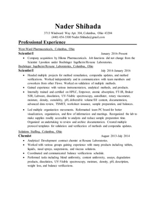 Nader Shihada
3713 Windward Way Apt. 304, Columbus, Ohio 43204
(440) 454-3300 Nader.Shihada@gmail.com
Professional Experience_______________________________
West-Ward Pharmaceuticals, Columbus, Ohio
ScientistI January 2016-Present
 Company acquisition by Hikma Pharmaceuticals. Job functions did not change from the
Scientist I position under Boehringer Ingelheim/Roxane Laboratories.
Boehringer Ingelheim/Roxane Laboratories, Columbus, Ohio
ScientistI July 2014-January 2016
 Headed multiple projects for method remediation, compendia updates, and method
verifications. Worked independently and in communication with team members and
coworkers from other Flows. Worked on validation of multiple methods.
 Gained experience with various instrumentation, analytical methods, and products.
 Internally trained and certified on HPLC, Empower, atomic absorption, FT-IR, Bruker
NIR, Labware, dissolution, UV-Visible spectroscopy, autodiluter, rotary viscometer,
moisture, density, osmolality, pH, deliverable volume/fill content, documentation,
advanced data review, TSMET, worksheet issuance, sample preparation, and balances.
 Led multiple organization movements. Reformatted team PC board for better
visualization, organization, and flow of information and meetings. Reorganized the lab to
make supplies readily accessible to analysts and reduce sample preparation time.
Organized an undertaking to review and archive documentation. Created multiple
protocol templates for validation and verification of methods and compendia updates.
Solutions Staffing, Columbus, Ohio
Chemist August 2013-July 2014
 Analytical Development contract chemist at Roxane Laboratories.
 Worked with various groups gaining experience with many products including tablets,
liquids, nasal sprays, suspensions, and viscous solutions.
 Coordinated and communicated balance verifications schedule.
 Performed tasks including blend uniformity, content uniformity, assays, degradation
products, dissolution, UV-Visible spectroscopy, moisture, density, pH, description,
weight loss, and balance verifications.
 