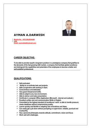 AYMAN A.DARWISH
Mobile No. +971(56)2934446
UAE
Email: aymndxb@hotmail.com
CAREER OBJECTIVE:
To be able to provide myself a long-term position in a prestigious company that gratifies to
the demands of the fast growing UAE market, a company that facilitate global excellence
and distinguish the capabilities and potentials of the employees to become a better and
well-establish professional.
QUALIFICATIONS:
 Self-motivated.
 Ability to co-ordinate task and projects.
 Able co-operative with working in team.
 Conscientious and dedicated.
 Very good interpersonal skills.
 Able to adapt to any new environment.
 Able to deliver and make presentation.
 Certificate in computer Office Application (Microsoft , internet and outlook )
 Excellent written and oral communication Skills in English.
 Committed to the highest standard of excellence I work: is able to handle pressure;
meets deadlines without compromising quality.
 Learns quickly and flexible in adapting new innovations and ideas.
 Can easily get a job done without prompting or supervision; reliable, punctual and
trustworthy.
 Has a personal philosophy towards attitude, commitment, vision and focus
 Work well with challenges.
 