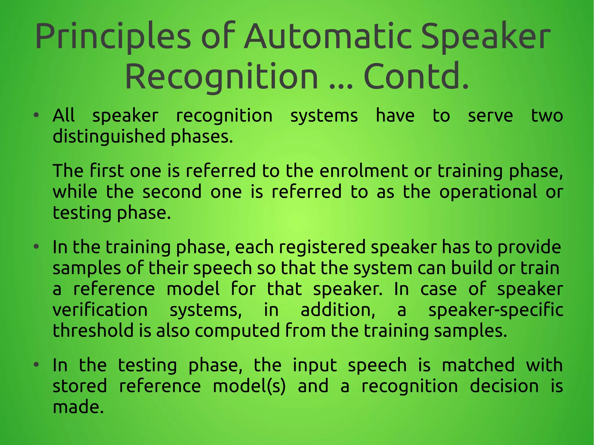 Principles of Automatic Speaker
Recognition ... Contd.
●
All speaker recognition systems have to serve two
distinguished phases.
The first one is referred to the enrolment or training phase,
while the second one is referred to as the operational or
testing phase.
●
In the training phase, each registered speaker has to provide
samples of their speech so that the system can build or train
a reference model for that speaker. In case of speaker
verification systems, in addition, a speaker-specific
threshold is also computed from the training samples.
●
In the testing phase, the input speech is matched with
stored reference model(s) and a recognition decision is
made.
 