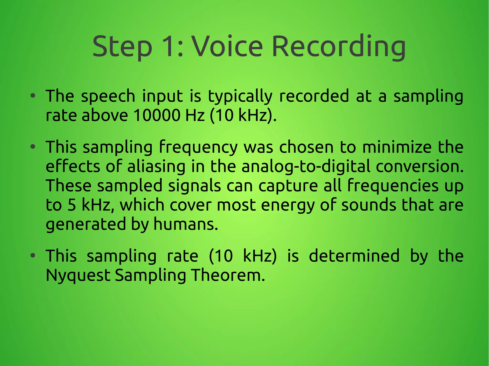 Step 1: Voice Recording
●
The speech input is typically recorded at a sampling
rate above 10000 Hz (10 kHz).
●
This sampling frequency was chosen to minimize the
effects of aliasing in the analog-to-digital conversion.
These sampled signals can capture all frequencies up
to 5 kHz, which cover most energy of sounds that are
generated by humans.
●
This sampling rate (10 kHz) is determined by the
Nyquest Sampling Theorem.
 