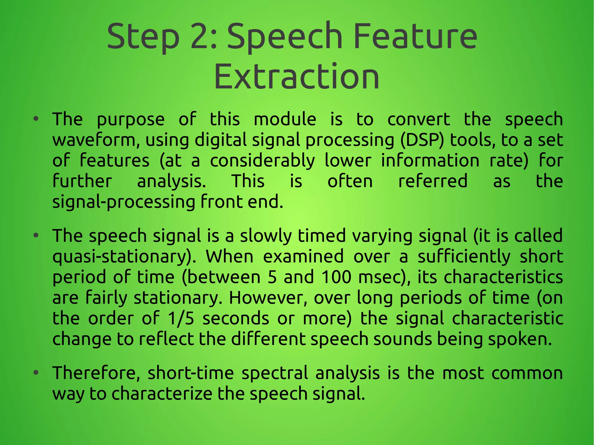 Step 2: Speech Feature
Extraction
●
The purpose of this module is to convert the speech
waveform, using digital signal processing (DSP) tools, to a set
of features (at a considerably lower information rate) for
further analysis. This is often referred as the
signal-processing front end.
●
The speech signal is a slowly timed varying signal (it is called
quasi-stationary). When examined over a sufficiently short
period of time (between 5 and 100 msec), its characteristics
are fairly stationary. However, over long periods of time (on
the order of 1/5 seconds or more) the signal characteristic
change to reflect the different speech sounds being spoken.
●
Therefore, short-time spectral analysis is the most common
way to characterize the speech signal.
 
