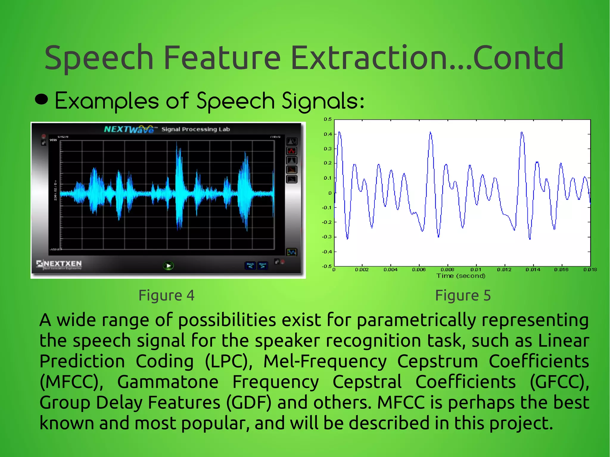 Speech Feature Extraction...Contd
Examples of Speech Signals:
A wide range of possibilities exist for parametrically representing
the speech signal for the speaker recognition task, such as Linear
Prediction Coding (LPC), Mel-Frequency Cepstrum Coefficients
(MFCC), Gammatone Frequency Cepstral Coefficients (GFCC),
Group Delay Features (GDF) and others. MFCC is perhaps the best
known and most popular, and will be described in this project.
Figure 4 Figure 5
 