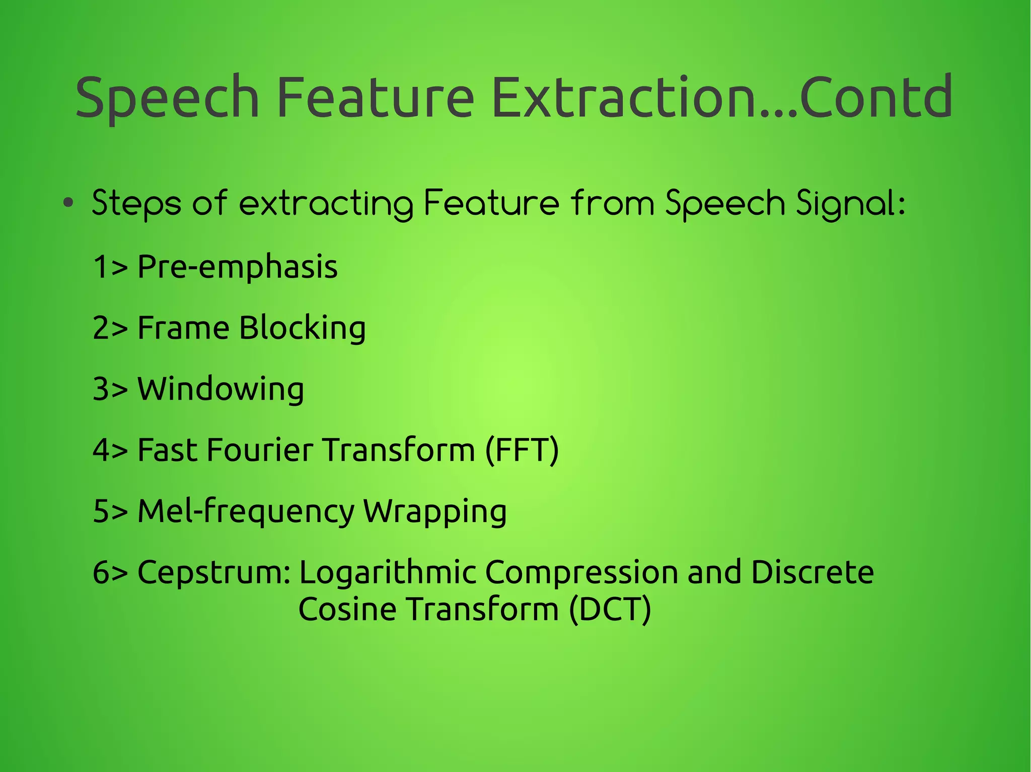 Speech Feature Extraction...Contd
● Steps of extracting Feature from Speech Signal:
1> Pre-emphasis
2> Frame Blocking
3> Windowing
4> Fast Fourier Transform (FFT)
5> Mel-frequency Wrapping
6> Cepstrum: Logarithmic Compression and Discrete
Cosine Transform (DCT)
 