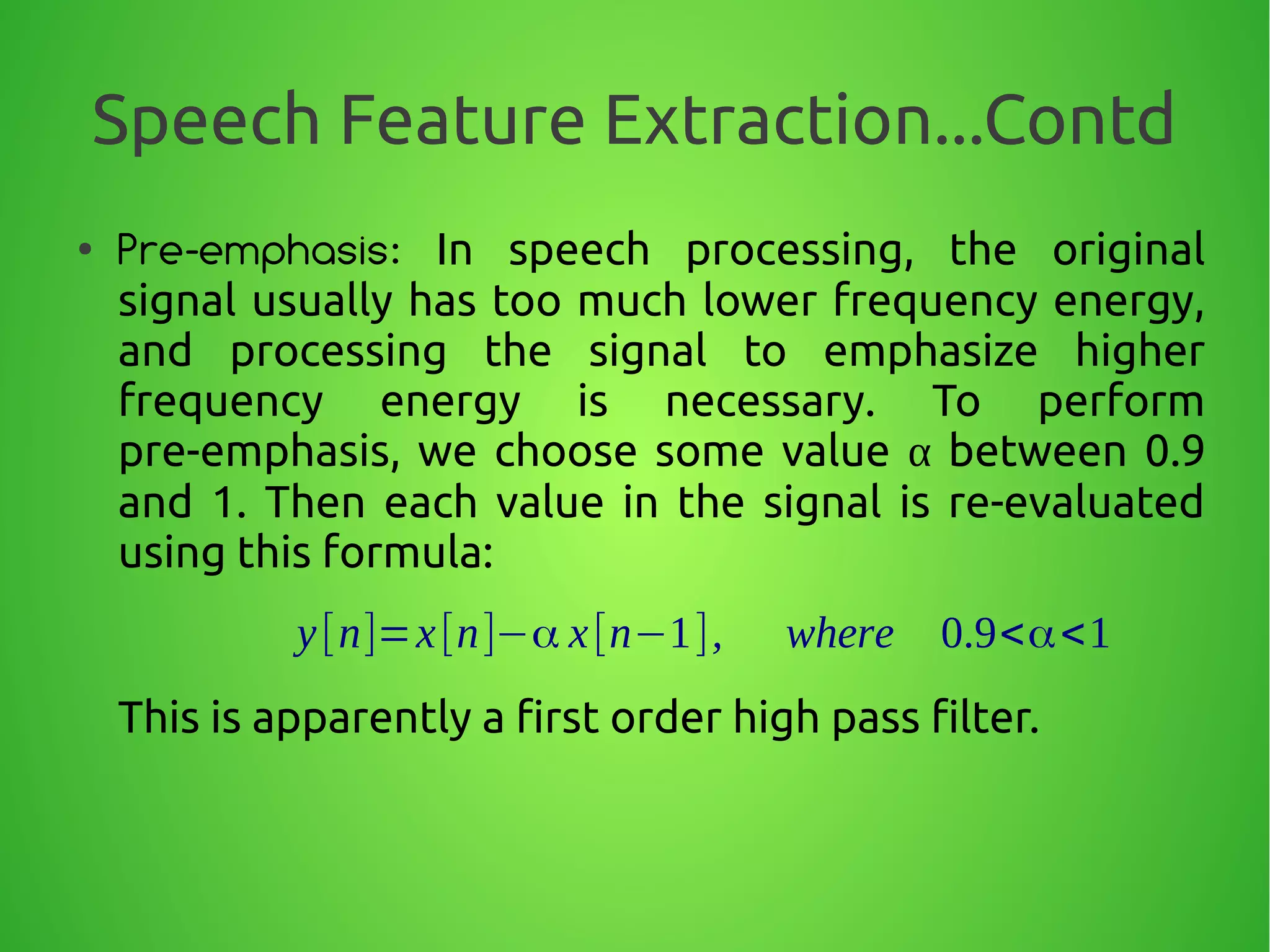 Speech Feature Extraction...Contd
●
Pre-emphasis: In speech processing, the original
signal usually has too much lower frequency energy,
and processing the signal to emphasize higher
frequency energy is necessary. To perform
pre-emphasis, we choose some value α between 0.9
and 1. Then each value in the signal is re-evaluated
using this formula:
This is apparently a first order high pass filter.
y[n]=x[n]−α x[n−1], where 0.9<α<1
 