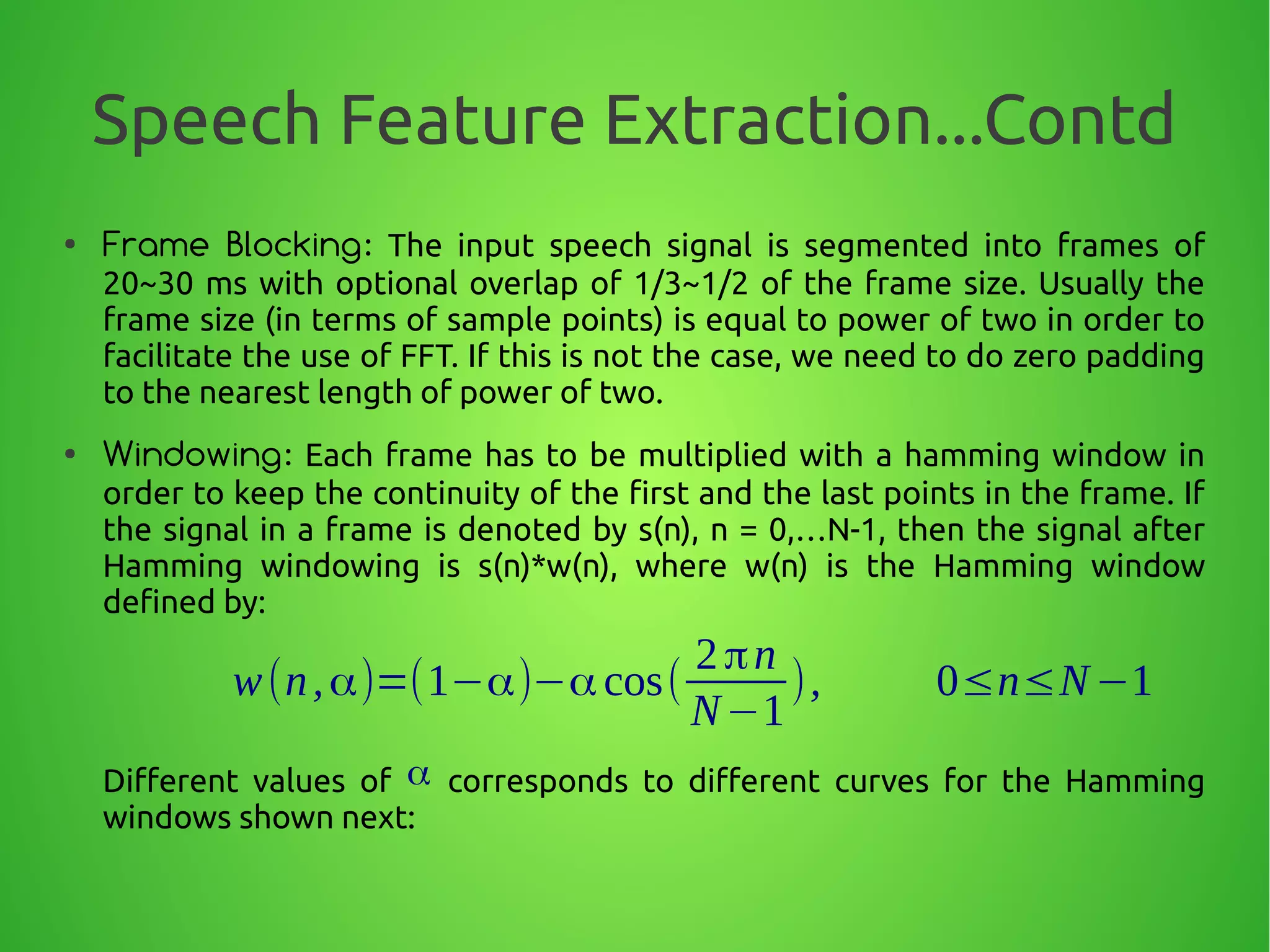 Speech Feature Extraction...Contd
● Frame Blocking: The input speech signal is segmented into frames of
20~30 ms with optional overlap of 1/3~1/2 of the frame size. Usually the
frame size (in terms of sample points) is equal to power of two in order to
facilitate the use of FFT. If this is not the case, we need to do zero padding
to the nearest length of power of two.
● Windowing: Each frame has to be multiplied with a hamming window in
order to keep the continuity of the first and the last points in the frame. If
the signal in a frame is denoted by s(n), n = 0,…N-1, then the signal after
Hamming windowing is s(n)*w(n), where w(n) is the Hamming window
defined by:
Different values of corresponds to different curves for the Hamming
windows shown next:
w(n,α)=(1−α)−αcos(
2πn
N−1
), 0≤n≤N−1
α
 