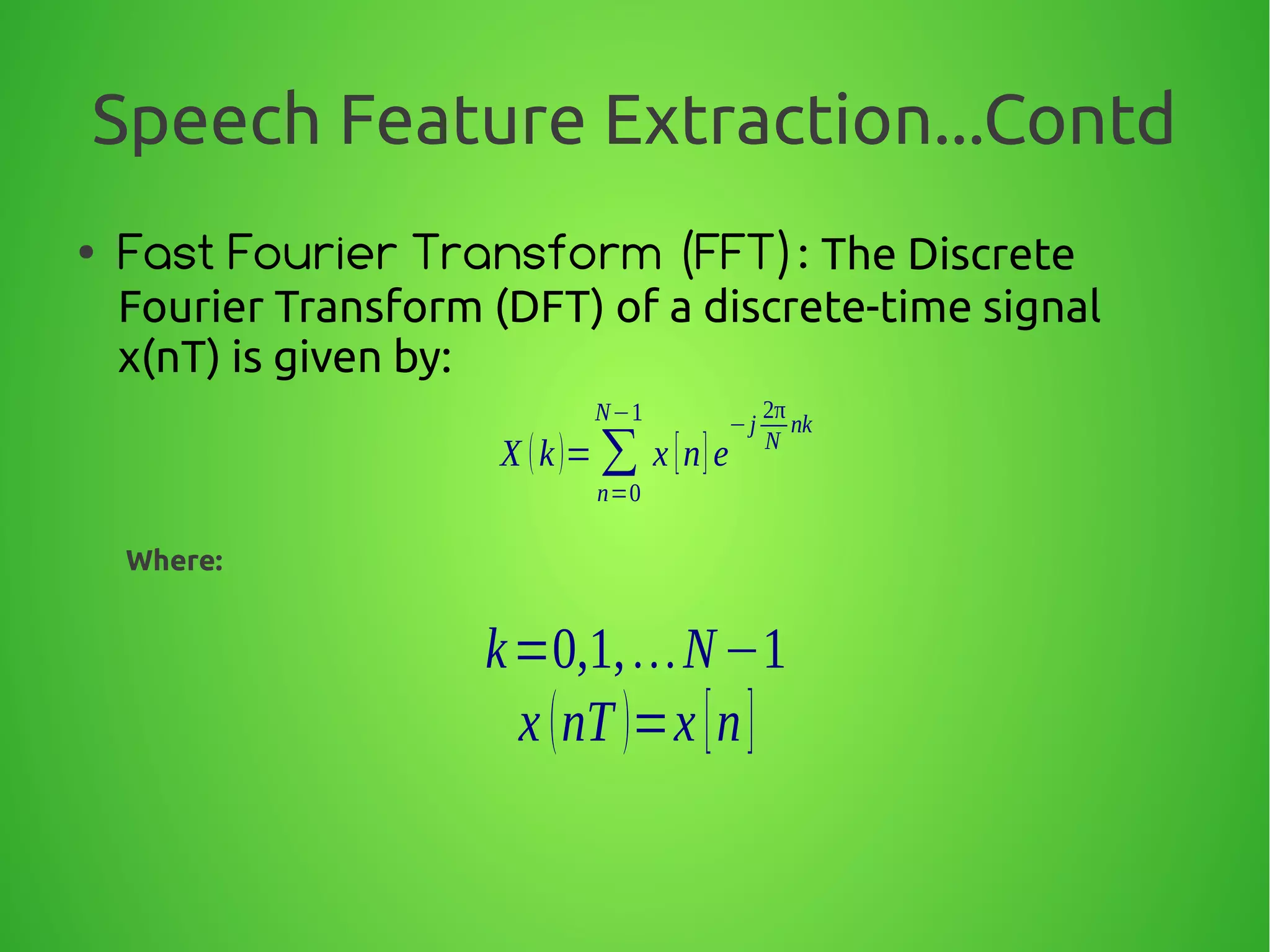 Speech Feature Extraction...Contd
● Fast Fourier Transform (FFT): The Discrete
Fourier Transform (DFT) of a discrete-time signal
x(nT) is given by:
Where:
X (k)= ∑
n=0
N−1
x [n]e
−j
2π
N
nk
k=0,1,…N−1
x (nT )=x [n]
 