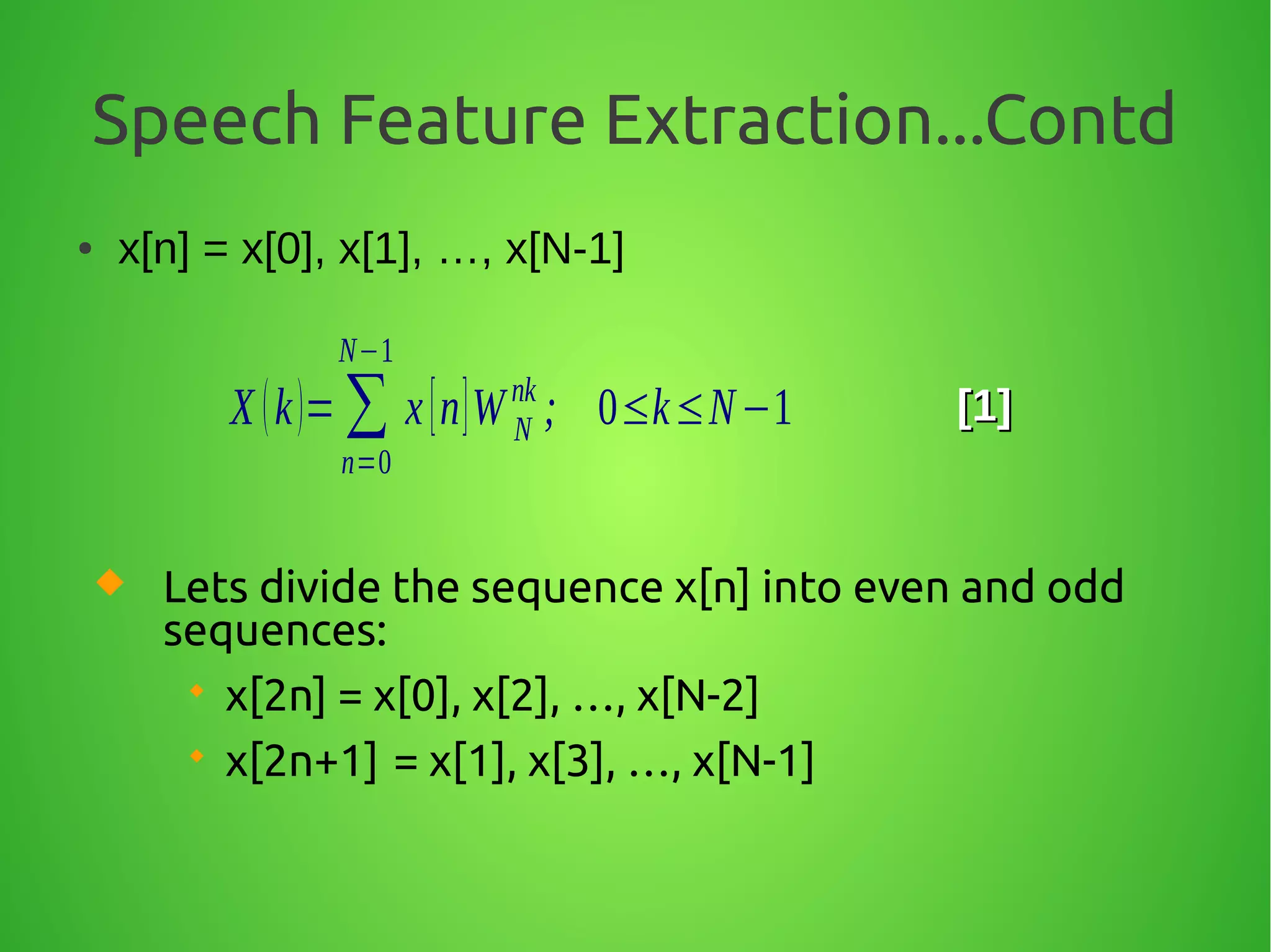 Speech Feature Extraction...Contd
● x[n] = x[0], x[1], …, x[N-1]
X (k)= ∑
n=0
N−1
x[n]W N
nk
; 0≤k≤N−1 [1][1]
 Lets divide the sequence x[n] into even and odd
sequences:
 x[2n] = x[0], x[2], …, x[N-2]
 x[2n+1] = x[1], x[3], …, x[N-1]
 