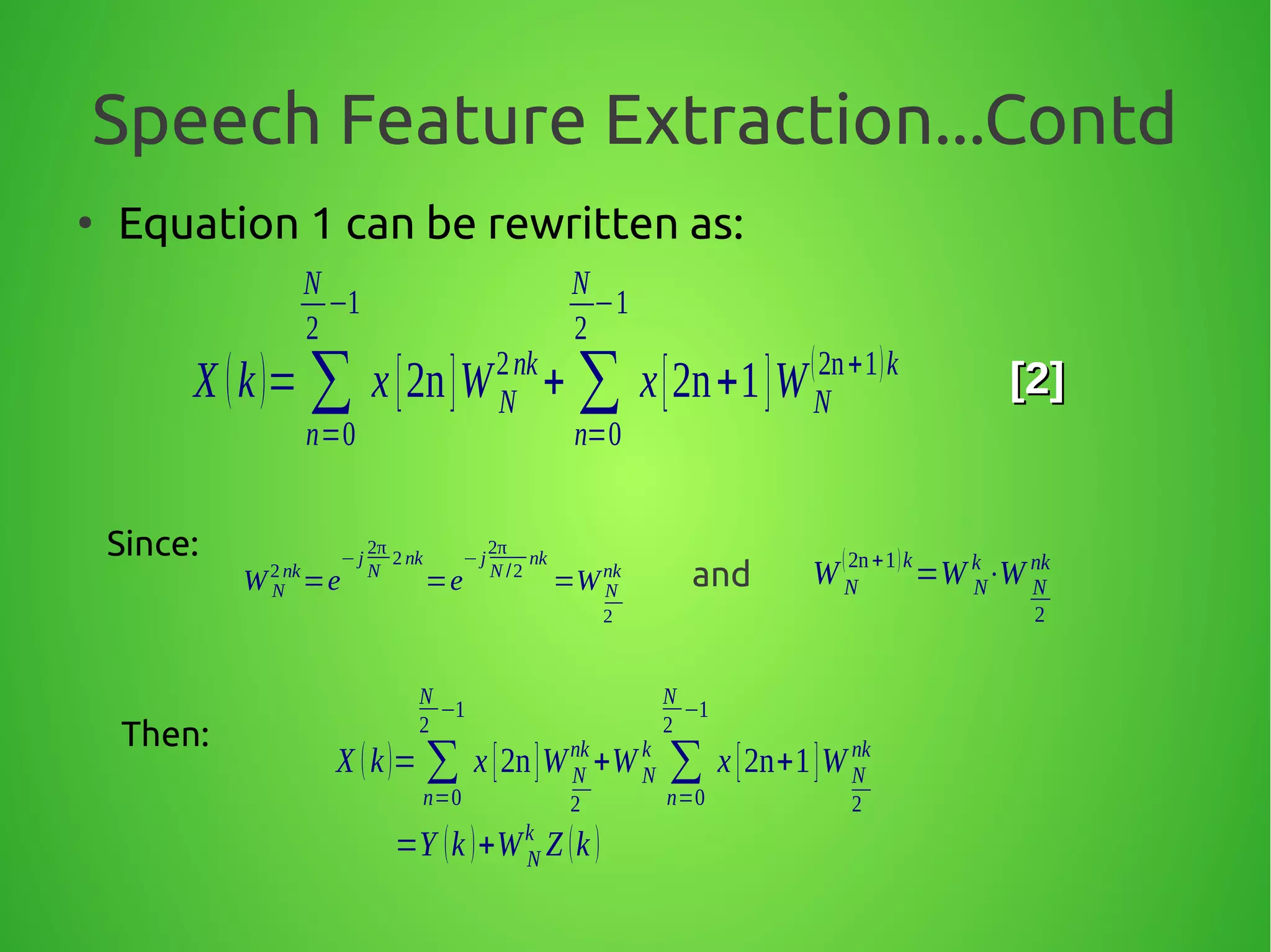 Speech Feature Extraction...Contd
●
Equation 1 can be rewritten as:
X (k)= ∑
n=0
N
2
−1
x[2n]WN
2nk
+ ∑
n=0
N
2
−1
x[2n+1]WN
(2n+1)k
[2][2]
Since:
W N
2 nk
=e
− j
2π
N
2 nk
=e
−j
2π
N /2
nk
=W N
2
nk W N
(2n+1)k
=W N
k
⋅W N
2
nk
Then:
X (k)= ∑
n=0
N
2
−1
x [2n]WN
2
nk
+WN
k
∑
n=0
N
2
−1
x [2n+1]WN
2
nk
=Y (k )+WN
k
Z (k )
and
 