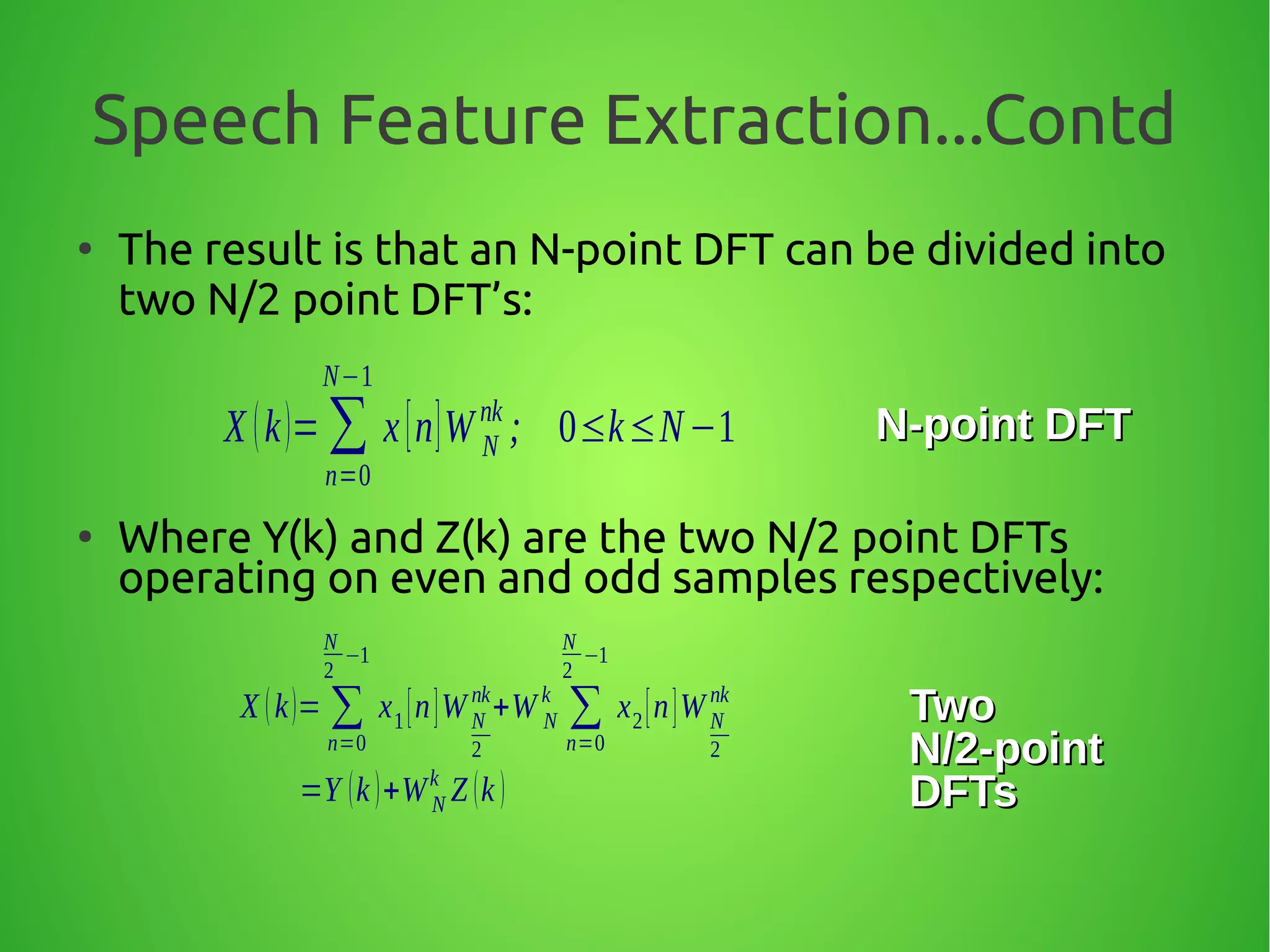 Speech Feature Extraction...Contd
●
The result is that an N-point DFT can be divided into
two N/2 point DFT’s:
●
Where Y(k) and Z(k) are the two N/2 point DFTs
operating on even and odd samples respectively:
X (k)= ∑
n=0
N−1
x[n]W N
nk
; 0≤k≤N−1 N-point DFTN-point DFT
X (k)= ∑
n=0
N
2
−1
x1[n]WN
2
nk
+W N
k
∑
n=0
N
2
−1
x2[n]WN
2
nk
=Y (k )+WN
k
Z (k )
TwoTwo
N/2-pointN/2-point
DFTsDFTs
 
