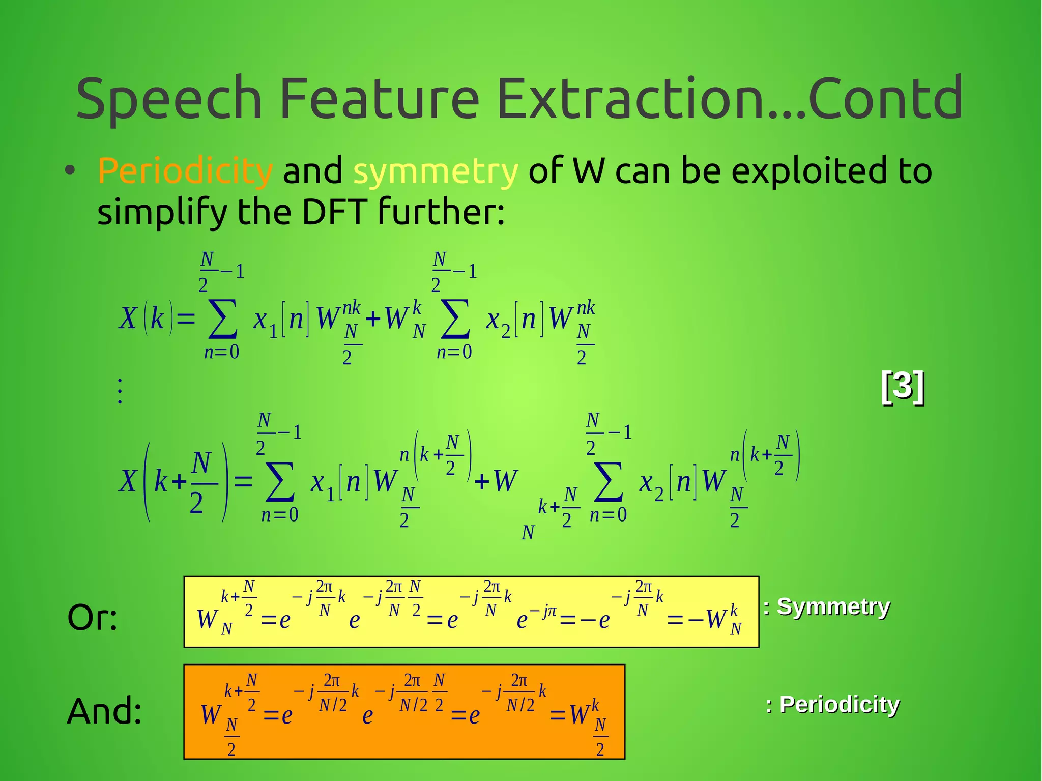 Speech Feature Extraction...Contd
●
Periodicity and symmetry of W can be exploited to
simplify the DFT further:
X (k )= ∑
n=0
N
2
−1
x1[n]W N
2
nk
+W N
k
∑
n=0
N
2
−1
x2[n]W N
2
nk
⋮
X(k+
N
2 )= ∑
n=0
N
2
−1
x1[n]W N
2
n(k +
N
2 )+W
N
k+
N
2
∑
n=0
N
2
−1
x2 [n]W N
2
n(k+
N
2 )
[3][3]
Or: W N
k+
N
2
=e
− j
2π
N
k
e
−j
2π
N
N
2
=e
−j
2π
N
k
e−jπ
=−e
−j
2π
N
k
=−W N
k : Symmetry: Symmetry
And: W N
2
k+
N
2
=e
− j
2π
N /2
k
e
− j
2π
N /2
N
2
=e
− j
2π
N /2
k
=W N
2
k : Periodicity: Periodicity
 