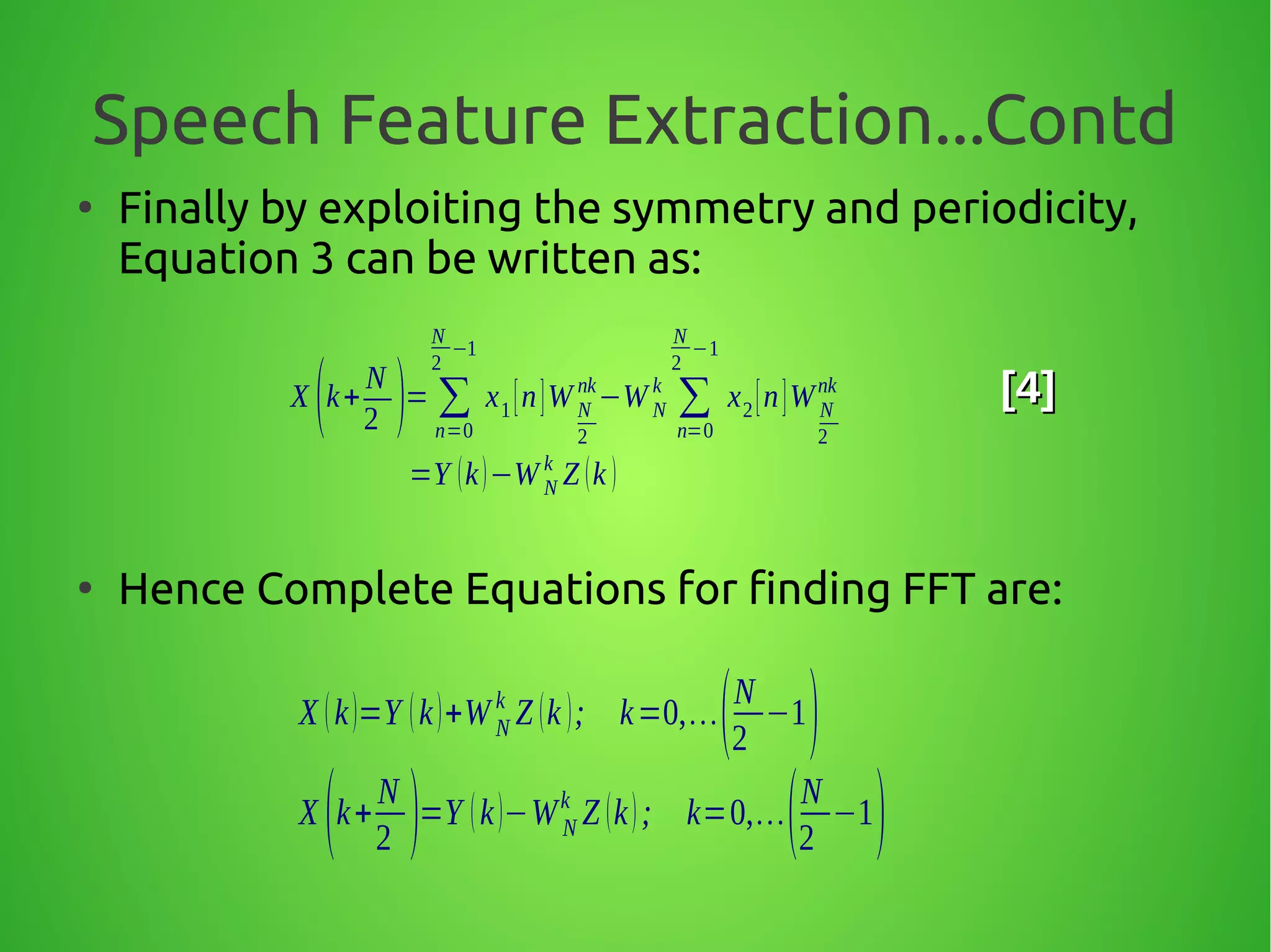 Speech Feature Extraction...Contd
●
Finally by exploiting the symmetry and periodicity,
Equation 3 can be written as:
●
Hence Complete Equations for finding FFT are:
X (k+
N
2 )= ∑
n=0
N
2
−1
x1[n]W N
2
nk
−W N
k
∑
n=0
N
2
−1
x2[n]W N
2
nk
=Y (k)−W N
k
Z (k )
[4][4]
X (k)=Y (k)+WN
k
Z (k ); k=0,…(N
2
−1)
X (k+
N
2 )=Y (k)−WN
k
Z (k); k=0,…(N
2
−1)
 