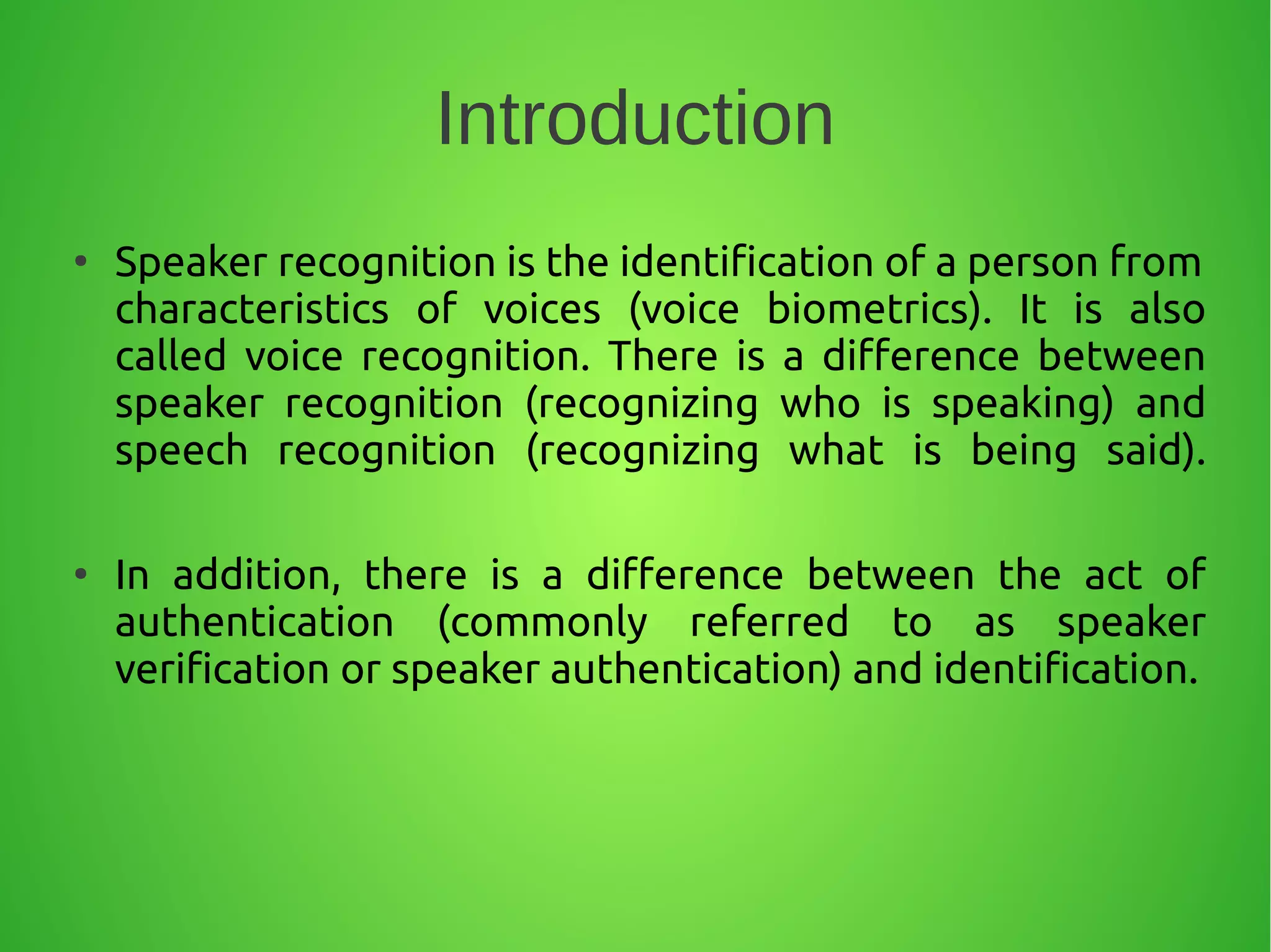 Introduction
●
Speaker recognition is the identification of a person from
characteristics of voices (voice biometrics). It is also
called voice recognition. There is a difference between
speaker recognition (recognizing who is speaking) and
speech recognition (recognizing what is being said).
●
In addition, there is a difference between the act of
authentication (commonly referred to as speaker
verification or speaker authentication) and identification.
 